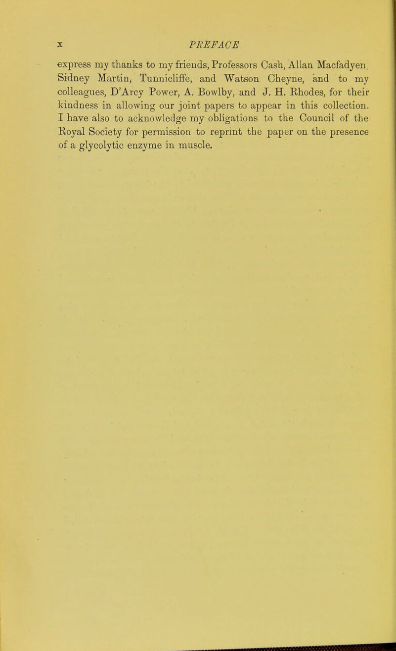 express my thanks to my friends, Professors Cash, Allan Macfadyen, Sidney Martin, Tunniclifife, and Watson Cheyne, and to my colleagues, D'Arcy Power, A. Bowlby, and J. H. Rhodes, for their kindness in allowing our joint papers to appear in this collection. I have also to acknowledge my obligations to the Council of the Royal Society for permission to reprint the paper on the presence of a glycolytic enzyme in muscle.