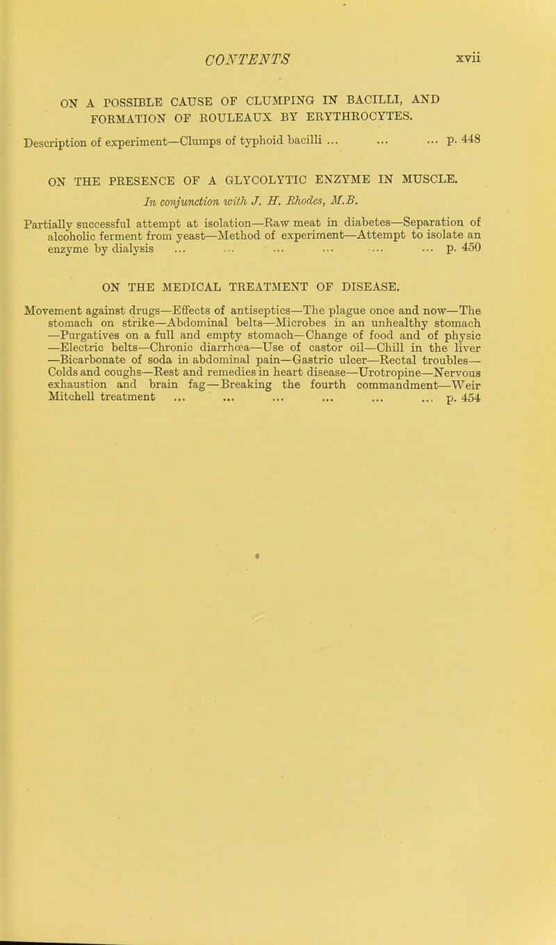 ON A POSSIBLE CAUSE OF CLUMPING IN BACILLI, AND FORMATION OF ROULEAUX BY ERYTHROCYTES. Description of experiment—Clumps of typhoid bacilli ... ... ... p. 448 ON THE PRESENCE OF A GLYCOLYTIC ENZYME IN MUSCLE. In conjunction with J. H. Rhodes, M.B, Partially successful attempt at isolation—Raw meat in diabetes—Separation of alcoholic ferment from yeast—Method of experiment—Attempt to isolate an enzyme by dialysis ... ... ... ... • ■.. ... p. 450 ON THE MEDICAL TREATMENT OF DISEASE. Movement against drugs—Effects of antiseptics—The plague once and now—The stomach on strike—Abdominal belts—Microbes in an unhealthy stomach —Purgatives on a full and empty stomach—Change of food and of physio —Electric belts—Chronic diarrhcea—Use of castor oil—Chill in the liver —Bicarbonate of soda in abdominal pain—Gastric ulcer—Rectal troubles— Colds and coughs—Rest and remedies in heart disease—Urotropine—Nervous exhaustion and brain fag—Breaking the fourth commandment—Weir Mitchell treatment ... ... ... ... ... ... p. 454