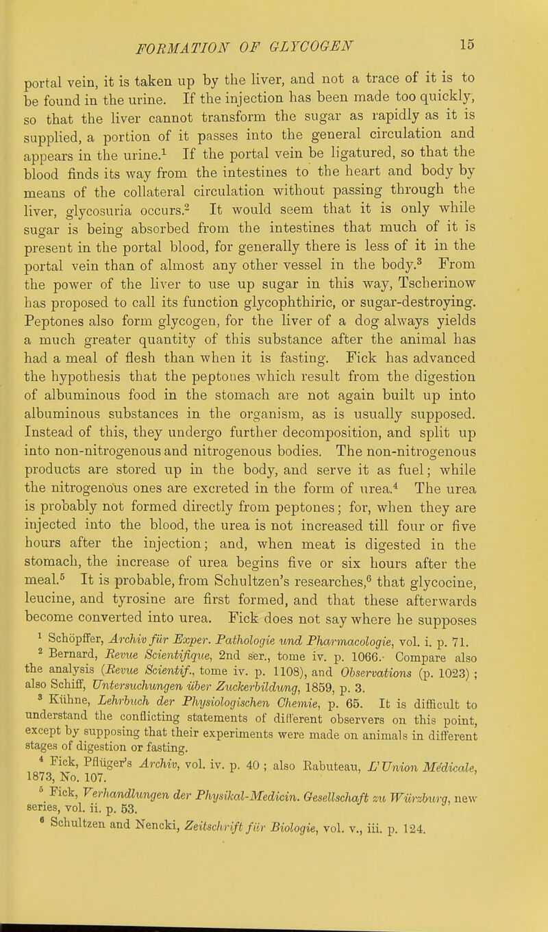 FORMATION OF GLYCOGEN portal vein, it is taken up by the liver, and not a trace of it is to be found in the urine. If the injection has been made too quickly, so that the liver cannot transform the sugar as rapidly as it is supplied, a portion of it passes into the general circulation and appears in the urine.^ If the portal vein be ligatured, so that the blood finds its way from the intestines to the heart and body by means of the collateral circulation without passing through the liver, glycosuria occurs.^ It would seem that it is only while suo-ar is beinff absorbed from the intestines that much of it is present in the portal blood, for generally there is less of it in the portal vein than of almost any other vessel in the body.^ From the power of the liver to use up sugar in this way, Tscherinow has proposed to call its function glycophthiric, or sugar-destroying. Peptones also form glycogen, for the liver of a dog always yields a much greater quantity of this substance after the animal has had a meal of flesh than when it is fasting. Fick has advanced the hypothesis that the peptones which result from the digestion of albuminous food in the stomach are not again built up into albuminous substances in the organism, as is usually supposed. Instead of this, they undergo further decomposition, and split up into non-nitrogenous and nitrogenous bodies. The non-nitrogenous products are stored up in the body, and serve it as fuel; while the nitrogenous ones are excreted in the form of urea.* The urea is probably not formed directly from peptones; for, when they are injected into the blood, the urea is not increased till four or five hours after the injection; and, when meat is digested in the stomach, the increase of urea begins five or six hours after the meal.s It is probable, from Schultzen's researches,'' that glycocine, leucine, and tyrosine are first formed, and that these afterwards become converted into urea. Fick does not say where he supposes 1 Schopffer, Archivfiir Uxper. Pathologie und Pharmacologic, vol. i. p. 71. 2 Bernard, Revue Scientifique, 2n(i ser., tome iv. p. 1066.- Compare also the analysis {Bevue Scientif., tome iv. p. 1108), and Observations (p. 1023) ; also SchifiF, Untersuchungen iiber Zuckerbildung, 1859, p. 3. 3 Kiihne, Lehrbiich der Fhysiologischen Chemie, p. 65. It is difficult to understand the conflicting statements of diHerent observers on this point, except by supposing that their experiments were made on animals in diff'erent stages of digestion or fasting. « Fick, Pfliiger's Archiv, vol. iv. p. 40 ; also Rabuteau, L'Union Me'dicale, 1873, No. 107.  Fick, Verhandlungen der Fhysikal-Medicin. Gesellschaft m Wurzhurq, new series, vol. ii. p. 53. « Schultzen and Nencki, Zeitschrift fiir Biologie, vol. v., iii. p. 124.