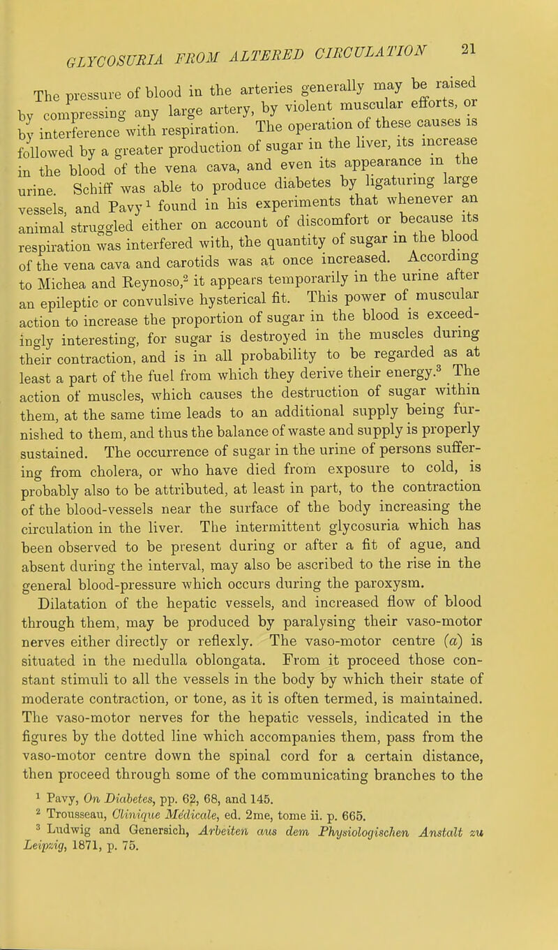 GLYCOSURIA FROM ALTERED CIRCULATION The pressure of blood in the arteries generally may be raised by confpressing any large artery, by violent muscular effort o by interLence with respiration. The operation of these causes is followed by a greater production of sugar in the liver, its increase in the blood of the vena cava, and even its appearance m the urine Schiff was able to produce diabetes by ligaturing large vessels, and Pavy^ found in his experiments that whenever an animal struggled either on account of discomfort or because its respiration was interfered with, the quantity of sugar in the blood of the vena cava and carotids was at once increased. According to Michea and Reynoso,^ it appears temporarily m the urine alter an epileptic or convulsive hysterical fit. This power of muscular action to increase the proportion of sugar in the blood is exceed- ingly interesting, for sugar is destroyed in the muscles during their contraction, and is in all probability to be regarded as at least a part of the fuel from which they derive their energyThe action of muscles, which causes the destruction of sugar within them, at the same time leads to an additional supply being fur- nished to them, and thus the balance of waste and supply is properly sustained. The occurrence of sugar in the urine of persons suffer- ing from cholera, or who have died from exposure to cold, is probably also to be attributed, at least in part, to the contraction of the blood-vessels near the surface of the body increasing the circulation in the liver. The intermittent glycosuria which has been observed to be present during or after a fit of ague, and absent during the interval, may also be ascribed to the rise in the general blood-pressure which occurs during the paroxysm. Dilatation of the hepatic vessels, and increased flow of blood through them, may be produced by paralysing their vaso-motor nerves either directly or reflexly. The vaso-motor centre (a) is situated in the medulla oblongata. From it proceed those con- stant stimuli to all the vessels in the body by which their state of moderate contraction, or tone, as it is often termed, is maintained. The vaso-motor nerves for the hepatic vessels, indicated in the figures by the dotted line which accompanies them, pass from the vaso-motor centre down the spinal cord for a certain distance, then proceed through some of the communicating branches to the 1 Pavy, On Diabetes, pp. 62, 68, and 145. * Trousseau, Glinique Medicale, ed. 2me, tome ii. p. 665. 3 Ludwig and Genersich, Arheiten aus dem Fhysiologischen Anstalt zu Leipzig, 1871, p. 76.
