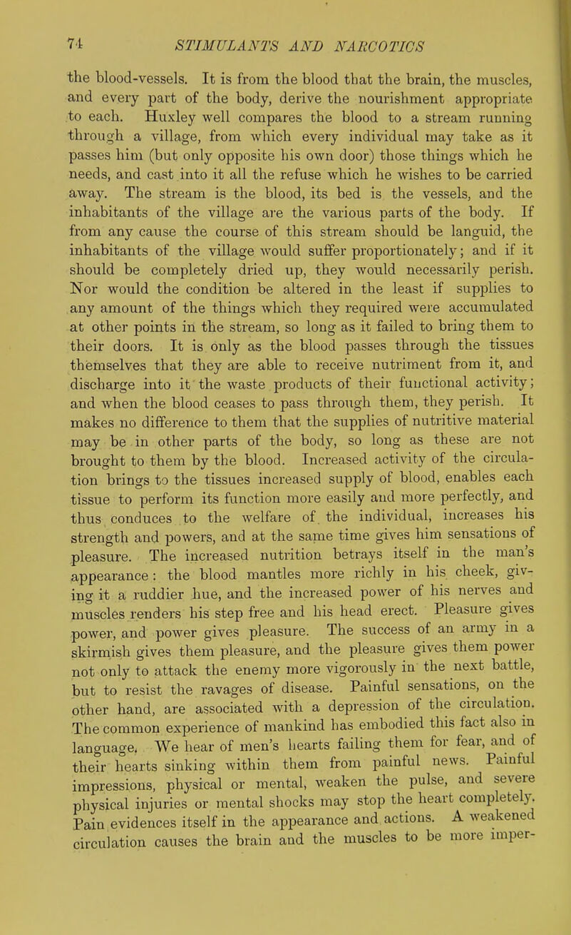 the blood-vessels. It is from the blood that the brain, the muscles, and every part of the body, derive the nourishment appropriate to each. Huxley well compares the blood to a stream running through a village, from which every individual may take as it passes him (but only opposite his own door) those things which he needs, and cast into it all the refuse which he wishes to be carried away. The stream is the blood, its bed is the vessels, and the inhabitants of the village are the various parts of the body. If from any cause the course of this stream should be languid, the inhabitants of the village would suffer proportionately; and if it should be completely dried up, they would necessarily perish. Nor would the condition be altered in the least if supplies to any amount of the things which they required were accumulated at other points in the stream, so long as it failed to bring them to their doors. It is only as the blood passes through the tissues themselves that they are able to receive nutriment from it, and discharge into it the waste products of their functional activity; and when the blood ceases to pass through them, they perish. It makes no difference to them that the supplies of nutritive material may be in other parts of the body, so long as these are not brought to them by the blood. Increased activity of the circula- tion brings to the tissues increased supply of blood, enables each tissue to perform its function more easily and more perfectly, and thus conduces to the welfare of. the individual, increases his strength and powers, and at the saine time gives him sensations of pleasure. The increased nutrition betrays itself in the man's appearance: the blood mantles more richly in his cheek, giv- ing it a ruddier hue, and the increased power of his nerves and muscles renders his step free and his head erect. Pleasure gives power, and power gives pleasure. The success of an army m a skirmish gives them pleasure, and the pleasure gives them power not only to attack the enemy more vigorously in the next battle, but to resist the ravages of disease. Painful sensations, on the other hand, are associated with a depression of the circulation. The common experience of mankind has embodied this fact also m language. We hear of men's hearts failing them for fear, and of their hearts sinking within them from painful news. Pamful impressions, physical or mental, weaken the pulse, and severe physical injuries or mental shocks may stop the heart completely. Pain evidences itself in the appearance and actions. A weakened circulation causes the brain and the muscles to be more imper-