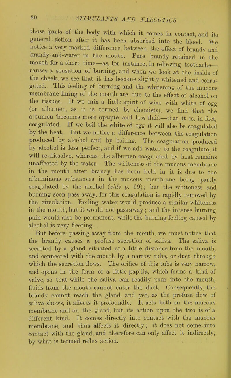 those parts of the body with which it comes in contact, and iU general action after it has been absorbed into the blood. We notice a very marked difference between the effect of brandy and brandy-and-water in the mouth. Pure brandy retained in the mouth for a short time—as, for instance, in relieving toothache- causes a sensation of burning, and when we look at the inside of the cheek, we see that it has become slightly whitened and corru- gated. This feeling of burning and the whitening of the mucous membrane lining of the mouth are due to the effect of alcohol on the tissues. If we mix a little spirit of wine with white of eo-o- (or albumen, as it is termed by chemists), we find that the albumen 'becomes more opaque and less fluid—that it is, in fact, coagulated. If we boil the white of egg it will also be coagulated by the heat. But we notice a difference between the coagulation produced by alcohol and by boiling. The coagulation produced by alcohol is less perfect, and if we add water to the coagulum, it will re-dissolve, whereas the albumen coagulated by heat remains unaffected by the water. The whiteness of the mucous membrane in the mouth after brandy has been held in it is due to the albuminous substances in the mucous membrane being partly coagulated by the alcohol (vide p. 69); but the whiteness and burning soon pass away, for this coagulation is rapidly removed by the circulation. Boiling water would produce a similar whiteness in the mouth, but it would not pass away; and the intense burning pain would also be permanent, while the burning feeling caused by alcohol is very fleeting. But before passing away from the mouth, we mtist notice that the brandy causes a profuse secretion of saliva. The saliva is secreted by a gland situated at a little distance from the mouth, and connected with the mouth by a naiTow tube, or duct, through which the secretion flows. The orifice of this tube is very narrow, and opens in the form of a little papilla, which forms a kind of valve, so that while the saliva can readily pour into the motith, fluids from the mouth cannot enter the duct. Consequently, the brandy cannot reach the gland, and yet, as the profuse flow of saliva shows, it affects it profoundly. It acts both on the mucous membrane and on the gland, but its action upon the two is of a different kind. It comes directly into contact with the mucous membrane, and thus affects it directly; it does not come into contact with the gland, and therefore can only affect it indirectly, by what is termed reflex action.