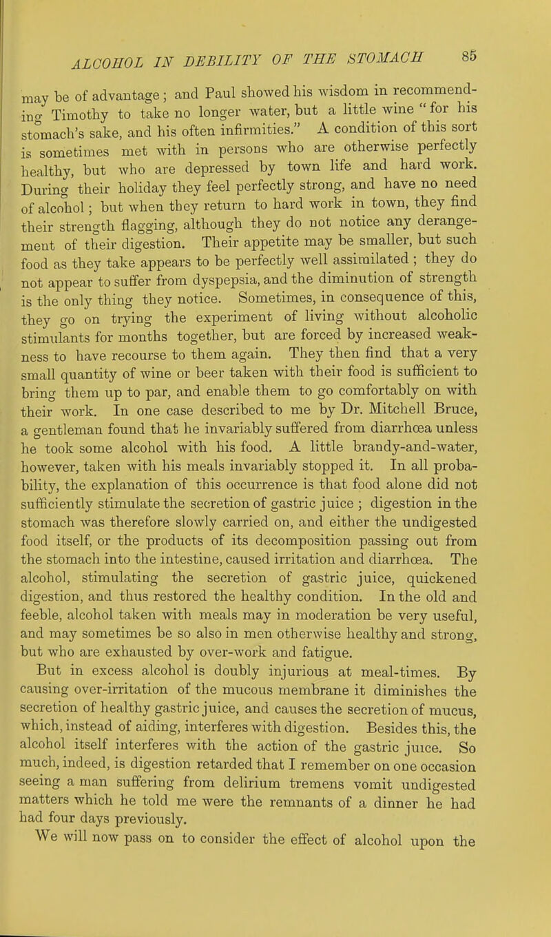 ALCOHOL IN DEBILITY OF THE STOMACH may be of advantage ; and Paul showed his wisdom in recommend- in'o- Timothy to take no longer water, but a httle wine  for his stomach's sake, and his often infirmities. A condition of this sort is sometimes met with in persons who are otherwise perfectly healthy, but who are depressed by town life and hard work. During their holiday they feel perfectly strong, and have no need of alcohol; but when they return to hard work in town, they find their strength flagging, although they do not notice any derange- ment of their digestion. Their appetite may be smaller, but such food as they take appears to be perfectly well assimilated ; they do not appear to suffer from dyspepsia, and the diminution of strength is the only thing they notice. Sometimes, in consequence of this, they go on trying the experiment of living without alcoholic stimulants for months together, but are forced by increased weak- ness to have recourse to them again. They then find that a very small quantity of wine or beer taken with their food is sufficient to bring them up to par, and enable them to go comfortably on with their work. In one case described to me by Dr. Mitchell Bruce, a gentleman found that he invariably suffered from diarrhoea unless he took some alcohol with his food, A little brandy-and-water, however, taken with his meals invariably stopped it. In all proba- bility, the explanation of this occurrence is that food alone did not sufficiently stimulate the secretion of gastric juice ; digestion in the stomach was therefore slowly carried on, and either the undigested food itself, or the products of its decomposition passing out from the stomach into the intestine, caused irritation and diarrhoea. The alcohol, stimulating the secretion of gastric juice, quickened digestion, and thus restored the healthy condition. In the old and feeble, alcohol taken with meals may in moderation be very useful, and may sometimes be so also in men otherwise healthy and strong, but who are exhausted by over-work and fatigue. But in excess alcohol is doubly injurious at meal-times. By causing over-irritation of the mucous membrane it diminishes the secretion of healthy gastric juice, and causes the secretion of mucus, which, instead of aiding, interferes with digestion. Besides this, the alcohol itself interferes with the action of the gastric juice. So much, indeed, is digestion retarded that I remember on one occasion seeing a man suffering from delirium tremens vomit undigested matters which he told me were the remnants of a dinner he had had four days previously. We will now pass on to consider the effect of alcohol upon the