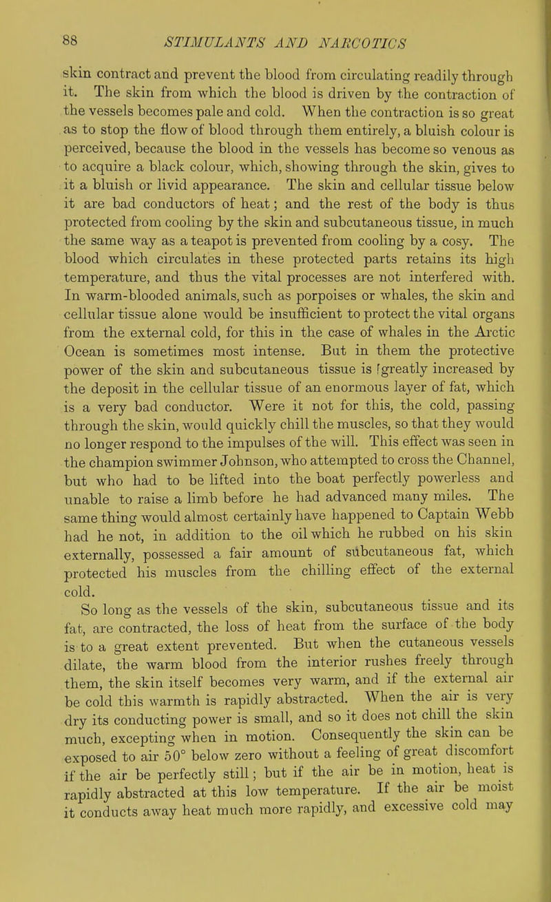 skin contract and prevent the blood from circulating readily through it. The skin from which the blood is driven by the contraction of the vessels becomes pale and cold. When the contraction is so great as to stop the flow of blood through them entirely, a bluish colour is perceived, because the blood in the vessels has become so venous as to acquire a black colour, which, showing through the skin, gives to it a bluish or livid appearance. The skin and cellular tissue below it are bad conductors of heat; and the rest of the body is thus protected from cooling by the skin and subcutaneous tissue, in much the same way as a teapot is prevented from cooling by a cosy. The blood which circulates in these protected parts retains its high temperature, and thus the vital processes are not interfered with. In warm-blooded animals, such as porpoises or whales, the skin and cellular tissue alone would be insufficient to protect the vital organs from the external cold, for this in the case of whales in the Arctic Ocean is sometimes most intense. But in them the protective power of the skin and subcutaneous tissue is fgreatly increased by the deposit in the cellular tissue of an enormous layer of fat, which is a very bad conductor. Were it not for this, the cold, passing through the skin, would quickly chill the muscles, so that they would no longer respond to the impulses of the will. This effect was seen in the champion swimmer Johnson, who attempted to cross the Channel, but who had to be lifted into the boat perfectly powerless and unable to raise a limb before he had advanced many miles. The same thing would almost certainly have happened to Captain Webb had he not, in addition to the oil which he rubbed on his skin externally, possessed a fair amount of STlbcutaneous fat, which protected his muscles from the chilling effect of the external cold. So long as the vessels of the skin, subcutaneous tissue and its fat, are contracted, the loss of heat from the surface of the body is to a great extent prevented. But when the cutaneous vessels dilate, the warm blood from the interior rushes freely through them, the skin itself becomes very warm, and if the external air be cold this warmth is rapidly abstracted. When the air is very dry its conducting power is small, and so it does not chill the skin much, excepting when in motion. Consequently the skin can be exposed to air 50° below zero without a feeling of great discomfort if the air be perfectly still; but if the air be in motion, heat is rapidly abstracted at this low temperature. If the air be moist it conducts away heat much more rapidly, and excessive cold may