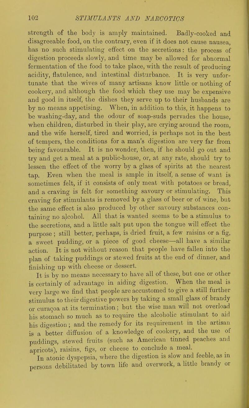 strength of the body is amply maintained. Badly-cooked and disagreeable food, on the contrary, even if it does not cause nausea, has no such stimulating effect on the secretions: the process of digestion proceeds slowly, and time may be allowed for abnormal fermentation of the food to take place, with the result of producing acidity, flatulence, and intestinal disturbance. It is very unfor- tunate that the wives of many artisans know little or nothing of cookery, and although the food which they use may be expensive and good in itself, the dishes they serve up to their husbands are by no means appetising. When, in addition to this, it happens to be washing-day, and the odour of soap-suds pervades the house, when children, disturbed in their play, are crying around the room, and the wife herself, tired and worried, is perhaps not in the best of tempers, the conditions for a man's digestion are very far from being favourable. It is no wonder, then, if he should go out and try and get a meal at a public-house, or, at any rate, should try to lessen the effect of the worry by a glass of spirits at the nearest tap. Even when the meal is ample in itself, a sense of want is sometimes felt, if it consists of only meat with potatoes or bread, and a craving is felt for something savoury or stimulating. This craving for stimulants is removed by a glass of beer or of wine, but the same effect is also produced by other savoury substances con- taining no alcohol. All that is wanted seems to be a stimulus to the secretions, and a little salt put upon the tongue will effect the purpose ; still better, perhaps, is dried fruit, a few raisins or a fig, a sweet pudding, or a piece of good cheese—all have a similar action. It is not without reason that people have fallen into the plan of taking puddings or stewed fruits at the end of dinner, and finishing up with cheese or dessert. It is by no means necessary to have all of these, but one or other is certainly of advantage in aiding digestion. When the meal is very large we find that people are accustomed to give a still further stimulus to their digestive powers by taking a small glass of brandy or curaQoa at its termination; but the wise man will not overload his stomach so much as to require the alcoholic stimulant to aid his digestion; and the remedy for its requirement in the artisan is a better diffusion of a knowledge of cookery, and the use of puddings, stewed fruits (such as American tinned peaches and apricots), raisins, figs, or cheese to conclude a meal. In atonic dyspepsia, where the digestion is slow and feeble, as in persons debilitated by town life and overwork, a little brandy or