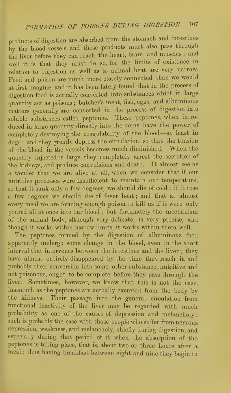 products of digestion are absorbed from the stomach and mtestines by the blood-vessels, and these products must also pass through the liver before they can reach the heart, brain, and muscles ; and well it is that they must do so, for the limits of existence in relation to digestion as well as to animal heat are very narrow. Food and poison are much more closely connected than we would at first imagine, and it has been lately found that in the process of digestion food is actually converted into substances which in large quantity act as poisons; butcher's meat, fish, eggs, and albuminous matters generally are converted in the process of digestion into soluble substances called peptones. These peptones, when intro- duced in large quantity directly into the veins, have the power of completely destroying the coagulability of the blood—at least in dogs; and they greatly depress the circulation, so that the tension of the blood in the vessels becomes much diminished. When the quantity injected is large they completely arrest the secretion of the kidneys, and produce convulsions and death. It almost seems a wonder that we are alive at all, when we consider that if our nutritive processes were insufficient to maintain our temperature, so that it sunk only a few degrees, we should die of cold : if it rose a few decrees, we should die of fever heat: and that at almost every meal we are forming enough poison to kill us if it were only poured all at once into our blood ; but fortunately the mechanism of the animal body, although very delicate, is very precise, and though it works within narrow limits, it works within them well. The peptones formed by the digestion of albuminous food apparently undergo some change in the blood, even in the short interval that intervenes between the intestines and the liver; they have almost entirely disappeared by the time they reach it, and probably their conversion into some other substance, nutritive and not poisonous, ought to be complete before they pass through the Kver. Sometimes, however, we know that this is not the case, inasmuch as the peptones are actually excreted from the body by the kidneys. Their passage into the general circulation from functional inactivity of the liver may be regarded with much probability as one of the causes of depression and melancholy : such is probably the case with those people who suffer from nervous depression, weakness, and melancholy, chiefly during digestion, and especially during that period of it when the absorption of the peptones is taking place, that is, about two or three hours after a meal; thus,having breakfast between eight and nine they begin to