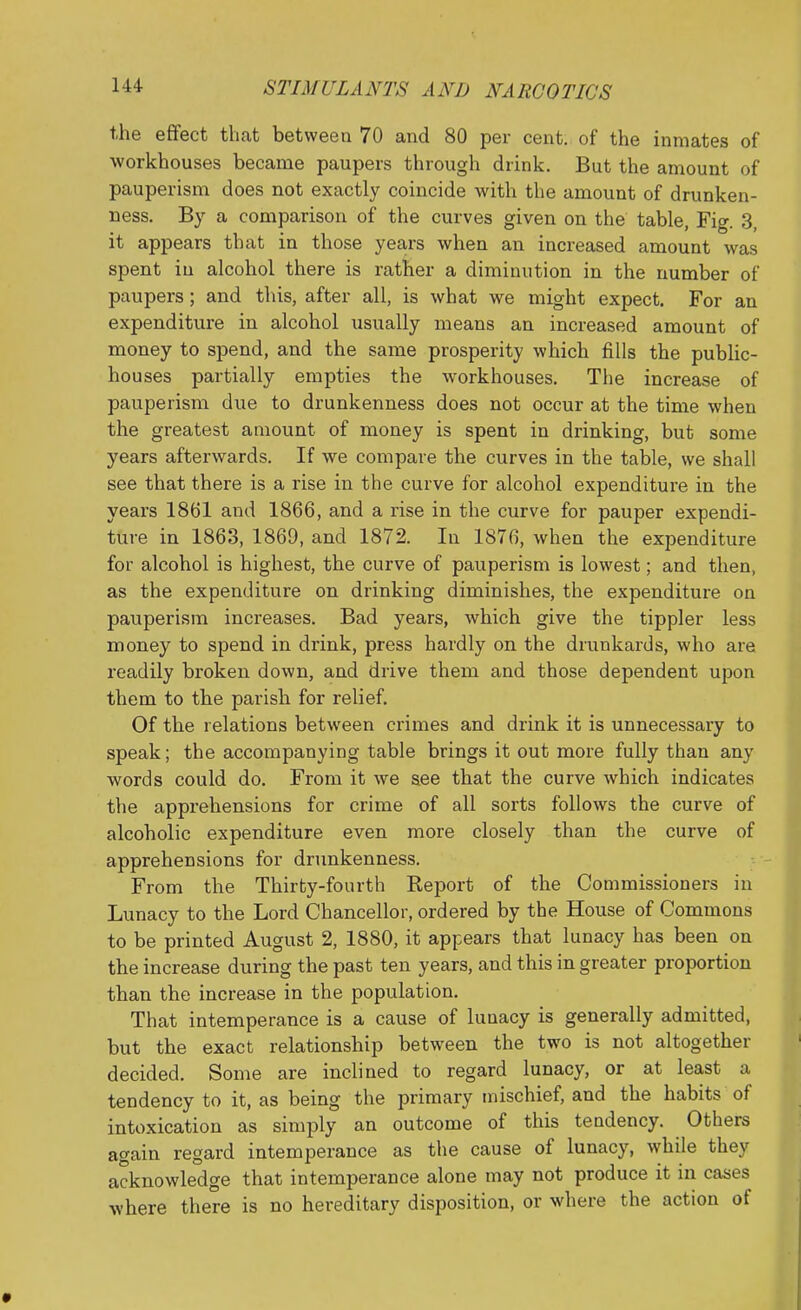 the effect that between 70 and 80 per cent, of the inmates of workhouses became paupers through drink. But the amount of pauperism does not exactly coincide with the amount of drunken- ness. By a comparison of the curves given on the table, Fig. 3, it appears that in those yea,rs when an increased amount was spent in alcohol there is rather a diminution in the number of paupers ; and this, after all, is what we might expect. For an expenditure in alcohol \isually means an increased amount of money to spend, and the same prosperity which fills the public- houses partially empties the workhouses. The increase of pauperism due to drunkenness does not occur at the time when the greatest amount of money is spent in drinking, but some years afterwards. If we compare the curves in the table, we shall see that there is a rise in the curve for alcohol expenditure in the years 1861 and 1866, and a rise in the curve for pauper expendi- ture in 1863, 1869, and 1872. In 1876, when the expenditure for alcohol is highest, the curve of pauperism is lowest; and then, as the expenditure on drinking diminishes, the expenditure on pauperism increases. Bad years, which give the tippler less money to spend in drink, press hardly on the drunkards, who are readily broken down, and drive them and those dependent upon them to the parish for relief. Of the relations between crimes and drink it is unnecessary to speak; the accompanying table brings it out more fully than any words could do. From it we see that the curve which indicates the apprehensions for crime of all sorts follows the curve of alcoholic expenditure even more closely than the curve of apprehensions for drunkenness. From the Thirty-fourth Report of the Commissioners in Lunacy to the Lord Chancellor, ordered by the House of Commons to be printed August 2, 1880, it appears that lunacy has been on the increase during the past ten years, and this in greater proportion than the increase in the population. That intemperance is a cause of lunacy is generally admitted, but the exact relationship between the two is not altogether decided. Some are inclined to regard lunacy, or at least a tendency to it, as being the primary mischief, and the habits of intoxication as simply an outcome of this tendency. Others again regard intemperance as tlie cause of lunacy, while they acknowledge that intemperance alone may not produce it in cases where there is no hereditary disposition, or where the action of