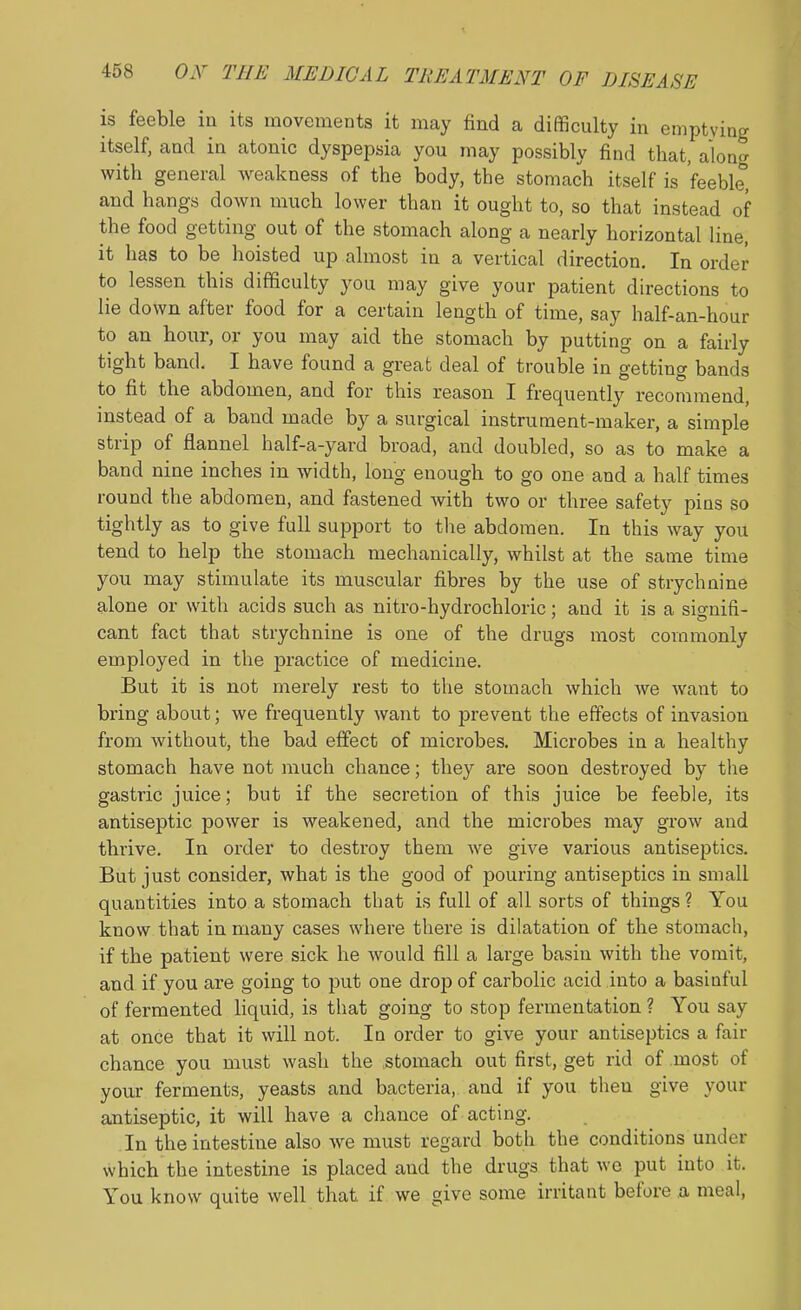 is feeble in its movements it may find a difficulty in emptying itself, and in atonic dyspepsia you may possibly find that, alona with general Aveakness of the body, the stomach itself is feeble, and hangs down much lower than it ought to, so that instead of the food getting out of the stomach along a nearly horizontal line, it has to be hoisted up almost in a vertical direction. In order to lessen this difficulty you may give your patient directions to lie down after food for a certain length of time, say half-an-hour to an hour, or you may aid the stomach by putting on a fairly tight band. I have found a great deal of trouble in getting bands to fit the abdomen, and for this reason I frequently recommend, instead of a band made by a surgical instrument-maker, a simple strip of flannel half-a-yard broad, and doubled, so as to make a band nine inches in width, long enough to go one and a half times round the abdomen, and fastened with two or three safety pins so tightly as to give full support to tlie abdomen. In this way you tend to help the stomach mechanically, whilst at the same time you may stimulate its muscular fibres by the use of strychnine alone or with acids such as nitro-hydrochloric; and it is a signifi- cant fact that strychnine is one of the drugs most commonly employed in the practice of medicine. But it is not merely rest to the stomach which we want to bring about; we frequently want to prevent the effects of invasion from without, the bad effect of microbes. Microbes in a healthy stomach have not much chance; they are soon destroyed by the gastric juice; but if the secretion of this juice be feeble, its antiseptic power is weakened, and the microbes may grow and thrive. In order to destroy them we give various antiseptics. But just consider, what is the good of pouring antiseptics in small quantities into a stomach that is full of all sorts of things ? You know that in many cases where there is dilatation of the stomach, if the patient were sick he would fill a large basin with the vomit, and if you are going to put one drop of carbolic acid into a basinful of fermented liquid, is that going to stop fermentation ? You say at once that it will not. In order to give your antiseptics a fair chance you must wash the .stomach out first, get rid of .most of your ferments, yeasts and bacteria, and if you then give your antiseptic, it will have a chance of acting. In the intestine also we must regard both the conditions under which the intestine is placed and the drugs that wo put into it. You know quite well that if we give some irritant before a meal,