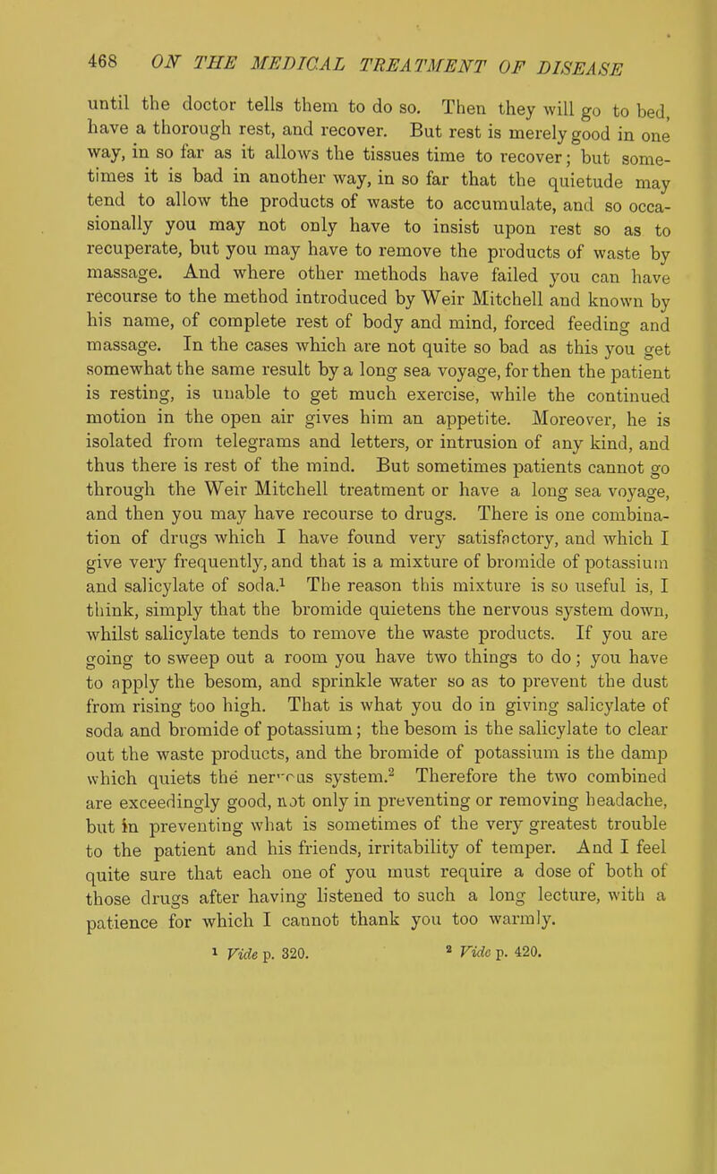 until the doctor tells them to do so. Then they will go to bed, have a thorough rest, and recover. But rest is merely good in one way, in so far as it allows the tissues time to recover; but some- times it is bad in another way, in so far that the quietude may tend to allow the products of waste to accumulate, and so occa- sionally you may not only have to insist upon rest so as to recuperate, but you may have to remove the products of waste by massage. And where other methods have failed you can have recourse to the method introduced by Weir Mitchell and known by his name, of complete rest of body and mind, forced feeding and massage. In the cases which are not quite so bad as this you get somewhat the same result by a long sea voyage, for then the patient is resting, is unable to get much exercise, while the continued motion in the open air gives him an appetite. Moreover, he is isolated from telegrams and letters, or intrusion of any kind, and thus there is rest of the mind. But sometimes patients cannot go through the Weir Mitchell treatment or have a long sea voyage, and then you may have recourse to drugs. There is one combina- tion of drugs which I have found very satisfnctory, and which I give very frequently, and that is a mixture of bromide of potassium and salicylate of soda.^ The reason this mixture is so useful is, I think, simply that the bromide quietens the nervous system down, whilst salicylate tends to remove the waste products. If you are going to sweep out a room you have two things to do; you have to apply the besom, and sprinkle water so as to prevent the dust from rising too high. That is what you do in giving salicylate of soda and bromide of potassium; the besom is the salicylate to clear out the waste products, and the bromide of potassium is the damp which quiets the ner'-r-us system.^ Therefore the two combined are exceedingly good, not only in preventing or removing headache, but in preventing what is sometimes of the very greatest trouble to the patient and his friends, irritability of temper. And I feel quite sure that each one of you must require a dose of both of those drugs after having listened to such a long lecture, with a patience for which I cannot thank you too warmly. 1 Vide p. 320. ^ Vide p. 420.