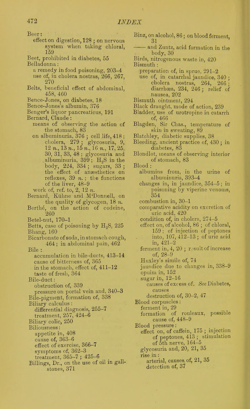 Beer: eflfect on digestion, 128 ; on nervous system when taking chloral, 159 Beet, prohibited in diabetes, 55 Belladonna: a remedy in food poisoning, 203-4 use of, in cholera nostras, 266, 267, 270 Belts, beneficial effect of abdominal, 458, 460 Bence-Jones, on diabetes, 18 Bence-Jones's albumin, 376 Benger's liquor pancreaticus, 191 Bernard, Claude: means of observing the action of the stomach, 83 on albuminuria, 376 ; cell life, 418 ; cliolera, 279 ; glycosuria, 9, 12 n., 13?!,., 15 n., 16 TO., 17, 25, 30, 3l, 33, 48 ; glycosuria and albuminuria, 399 ; H^S in the body, 224, 334 ; sugars, 33 ; the effect of ansesthetics on reflexes, 39 n. ; the functions of the liver, 48-9 work of, ref. to, 2, 12 n. Bernard, Kiihne and M'Donnell, on the quality of glycogen, 18 n. Berths, on the action of codeine, 260 Betel-nut, 170-1 Betts, case of poisoning by HgS, 225 Bhang, 160 Bicarbonate of soda, in stomach congh, 464; in abdominal pain, 462 Bile : accumulation in bile-ducts, 413-14 cause of bitterness of, 365 in the stomach, effect of, 411-12 taste of fresh, 364 Bile-duct: obstruction of, 339 pressure on portal vein and, 340-3 Bile-pigment, formation of, 338 Biliary calculus : differential diagnosis, 255-7 treatment, 257, 424-6 Biliary colic, 250 Biliousness: appetite in, 408 cause of, 363-6 effect of exercise, 366-7 symptoms of, 362-3 treatment, 365-7 ; 425-6 Billings, Dr., on the use of oil in gall- stones, 371 Binz, on alcohol, 86 : on blood ferment. 31 ' and Znntz, acid formation in the body, 30 Birds, nitrogenous waste in, 420 Bismuth : preparation of, in sprue, 291-2 use of, in catarrhal jaundice, 340 ; cholera nostras, 264, 266; diarrhoea, 234, 246 ; relief of nausea, 202 Bismuth ointment, 294 Black drauglit, mode of action, 239 Bladder, use of urotropine in catarrh of, 466 Blagden, Sir Chas., temperature of skin in sweating, 89 Blatchley, diabetic supplies, 38 Bleeding, ancient practice of, 430 ; in diabetes, 83 Blondlot, means of observing interior of stomach, 83 Blood : albumins from, in the urine of albumiimria, 393-4 changes in, in jaundice, 354-5; in poisoning by viperine venoms, 354 combustion in, 30-1 comparative acidity on excretion of uric acid, 420 condition of, in cholcrn, 274-5 effect on, of alcohol, 86 ; of chloral, 159 ; of injection of peptones into, 107, 412-13 ; of uric acid in, 421-2 ferment in, 4, 20 ; r.'sult of increase of, 28-9 Huxley's simile of, 74 jaundice due to changes in, 338-9 opiiini in, 152 sugar in, 12-16 causes of excess of. /S'ee Diabetes, causes destruction of, 30-2, 47 Blood corpuscles: ferment in, 29 formation of rouleaux, possible cause of, 448-9 Blood pressure: effect on, of caffein, 175; injection of peptones, 413 ; stimulation of 5th nerve, 164-5 _ glycosuria and, 20, 21, 35 rise in: arterial, causes, of, 21, 35 detection of, 37