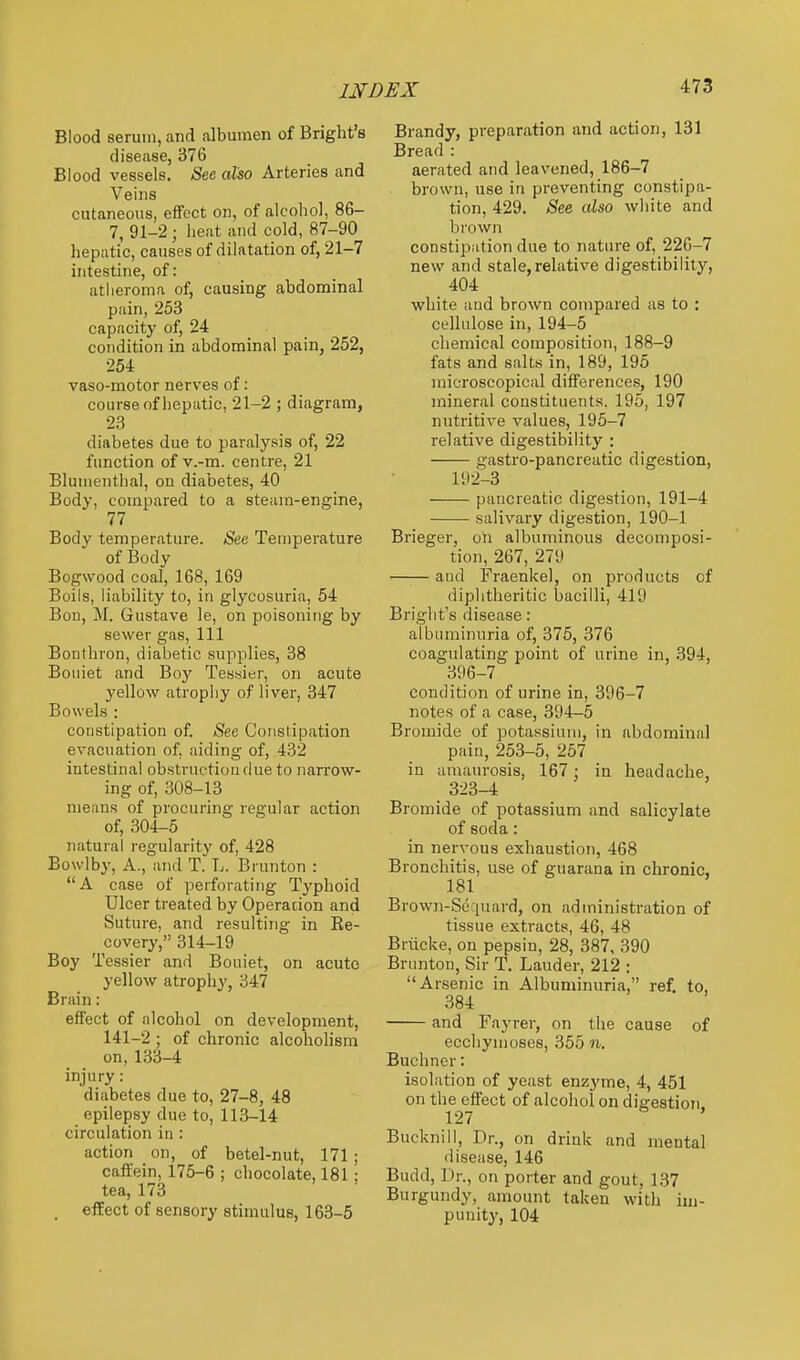 Blood serum, and albumen of Bright's disease, 376 Blood vessels. See also Arteries and Veins cutaneous, effect on, of alcohol, 86- 7, 91-2 ; heat and cold, 87-90 hepatic, causes of dilatation of, 21-7 intestine, of : atheroma of, causing abdominal pain, 253 capacity of, 24 condition in abdominal pain, 252, 254 vaso-motor nerves of: course of hepatic, 21-2 ; diagram, 23 diabetes due to paralysis of, 22 function of v.-m. centre, 21 Blunienthal, on diabetes, 40 Body, compared to a steam-engine, 77 Body temperature. See Temperature of Body Bogwood coal, 168, 169 Boils, liability to, in glycosuria, 54 Bon, M. Giistave le, on poisoning by sewer gas. 111 Bonthron, diabetic supplies, 38 Bouiet and Boy Tessier, on acute yellow atropliy of liver, 347 Bowels : constipation of. See Constipation evacuation of, aiding of, 432 intestinal obstruction due to narrow- ing of, 308-13 means of procuring regular action of, 304-5 natural regularity of, 428 Bowlby, A., and T. L. Brunton : A case of perforating Typhoid Ulcer treated by Operation and Suture, and resulting in Re- covery, 314-19 Boy Tessier and Bouiet, on acute yellow atrophy, 347 Brain: effect of alcohol on development, 141-2 ; of chronic alcoholism on, 133-4 injury: diabetes due to, 27-8, 48 epilepsy due to, 113-14 circulation in : action on, of betel-nut, 171; caft'ein, 175-6 ; chocolate, 181 ; tea, 173 , effect of sensory stimulus, 163-5 Brandy, preparation and action, 131 Bread : aerated and leavened, 186-7 brown, use in preventing constipa- tion, 429. See also wiiite and brown constipation due to nature of, 22G-7 new and stale, relative digestibility, 404 white and brown compared as to : cellulose in, 194-5 chemical composition, 188-9 fats and salts in, 189, 195 microscopical differences, 190 mineral constituents. 195, 197 nutritive values, 195-7 relative digestibility : gastro-pancreatic digestion, 192-3 pancreatic digestion, 191-4 salivary digestion, 190-1 Brieger, oh albuminous decomposi- tion, 267, 279 and Fraenkel, on products of diphtheritic bacilli, 419 Bright's disease: albuminuria of, 375, 376 coagulating point of urine in, 394, 396-7 condition of urine in, 396-7 notes of a case, 394-5 Bi-omide of pota.ssium, in abdominal pain, 253-5, 257 in amaurosis, 167; in headache, 323-4 Bromide of potassium and salicylate of soda: in nervous exhaustion, 468 Bronchitis, use of guarana in chronic, 181 Brown-Sequard, on administration of tissue extracts, 46, 48 Briicke, on pepsin, 28, 387, 390 Brunton, Sir T, Lauder, 212 : Arsenic in Albuminuria, ref. to, 384 and Fayrer, on the cause of ecchymoses, 355 n. Buchner: isolation of yeast enz3'me, 4, 451 on the effect of alcohol on digestion. 127 ' Bucknill, Dr., on drink and mental disease, 146 Budd, Dr., on porter and gout, 1.37 Burgundy, amount taken with im- punity, 104
