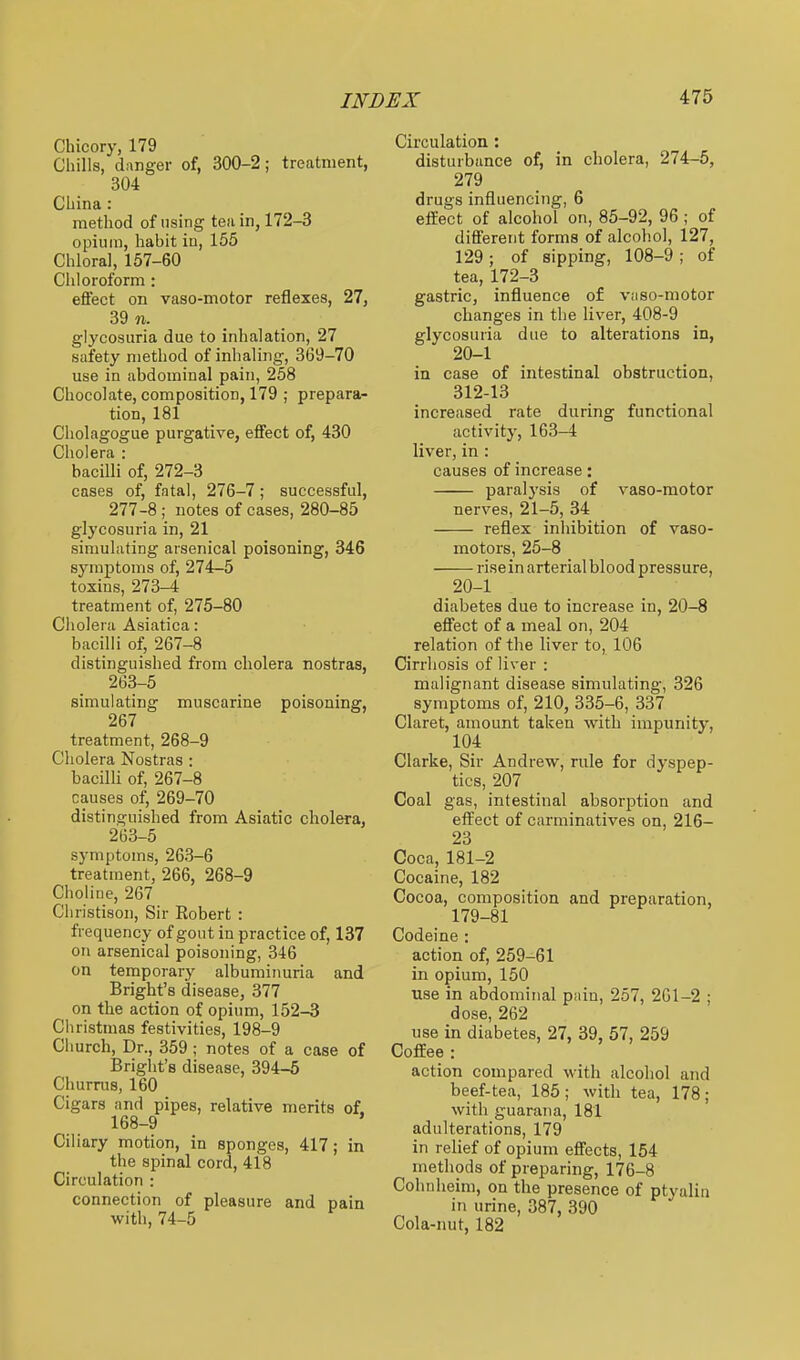 Chicory, 179 Chills, danger of, 300-2; treatment, 304 China: method of using tea in, 172-3 opium, habit iu, 155 Chloral, 157-60 Chloroform : effect on vaso-motor reflexes, 27, 39 n. glycosuria due to inhalation, 27 safety method of inhaling, 369-70 use in abdominal pain, 258 Chocolate, composition, 179 ; prepara- tion, 181 Cholagogue purgative, effect of, 430 Cholera : bacilli of, 272-3 cases of, fatal, 276-7; successful, 277-8 ; notes of cases, 280-85 glycosuria in, 21 sinmlating arsenical poisoning, 346 symptoms of, 274-5 toxins, 273-4 treatment of, 275-80 Cholera Asiatica: bacilli of, 267-8 distinguished from cholera nostras, 263-5 simulating muscarine poisoning, 267 treatment, 268-9 Cholera Nostras : bacilli of, 267-8 causes of, 269-70 distinguished from Asiatic cholera, 263-5 symptoms, 263-6 treatment, 266, 268-9 Choline, 267 Christison, Sir Robert : frequency of gout in practice of, 137 on arsenical poisoning, 346 on temporary albuminuria and Bright's disease, 377 on the action of opium, 152-3 Cliristmas festivities, 198-9 Church, Dr., 359 ; notes of a case of Bright's disease, 394-5 Churrus, 160 Cigars and pipes, relative merits of. 168-9 ' Ciliary motion, in sponges, 417; in the spinal cord, 418 Circulation : connection of pleasure and pain with, 74-5 Circulation: disturbance of, in cholera, 274-5, 279 drugs influencing, 6 eflEect of alcohol on, 85-92, 96 ; of different forms of alcohol, 127, 129; of sipping, 108-9; of tea, 172-3 gastric, influence of vaso-motor changes in the liver, 408-9 glycosuria due to alterations in, 20-1 in case of intestinal obstruction, 312-13 increased rate during functional activity, 163-4 liver, in : causes of increase: paralj'sis of vaso-motor nerves, 21-5, 34 reflex inhibition of vaso- motors, 25-8 rise in arterial blood pressure, diabetes due to increase in, 20-8 effect of a meal on, 204 relation of the liver to, 106 Cirrhosis of liver : malignant disease simulating, 326 symptoms of, 210, 335-6, 337 Claret, amount taken with impunity, 104 Clarke, Sir Andrew, rule for dyspep- tics, 207 Coal gas, intestinal absorption and efi^ect of carminatives on, 216- 23 Coca, 181-2 Cocaine, 182 Cocoa, composition and preparation, 179-81 Codeine ; action of, 259-61 in opium, 150 use in abdominal pain, 257, 2G1-2 ; dose, 262 use in diabetes, 27, 39, 57, 259 Coffee : action compared with alcohol and beef-tea, 185; with tea, 178; with guarana, 181 adulterations, 179 in relief of opium effects, 154 methods of preparing, 176-8 Cohnheim, on the presence of ptyaliii in urine, 387, 390 Cola-nut, 182