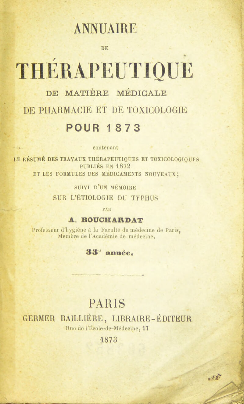 DE THÉRAPEUTIQUE DE MATIÈRE MÉDICALE DE PHARMACIE ET DE TOXICOLOGIE POUR 1873 • • contenant LE RÉSUMÉ DES TRAVAUX THÉRAPEUTIQUES ET TOXICOLOGIQUES PUBLIÉS EN 1872 ET LES FORMULES DES MÉDICAMENTS NOUVEAUX ; SUIVI D'UN MÉMOIRE SUR L'ÉTIOLOGIE DU T7PHUS PAR A. BOUCHARD AT Professeur d'hygiène à la Faculté de médecine de Paria, Membre de l'Académie de médecine, 33e année* PARIS GERMER BA1LLIÈRE, LIBRAIRE-ÉDITEUR Rno de l'Écnle-de-Médecine, 17 1873