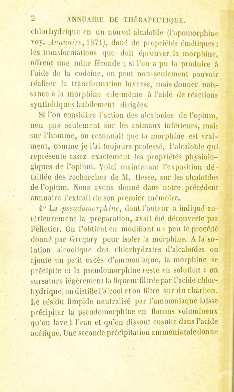 chloihydrique en un nouvel alcaloïde (l'apomorphine voy. Annuaire, 1871J, doué de propriétés éméliques; les transformations que doit éprouver la morphine, offrent une mine féconde ; si Ton a pu la produire a l'aide de la codéine, on peut non-seulement pouvoir réaliser la transformation inverse, mais donner nais- sance à la morphine elle-même à l'aide de réactions synthétiques habilement dirigées. Si l'on considère l'action des alcaloïdes de l'opium, non pas seulement sur les animaux inférieurs, mai?; sur l'homme, on reconnaît que la morphine est vrai- ment, comme je l'ai toujours professé, l'alcaloïde qui représente assez exactement les propriétés physiolo- giques de l'opium. Voici maintenant l'exposition dé- taillée des recherches de M. liesse, sur les alcaloïdes de l'opium. Nous avons donné dans notre précédent annuaire l'extrait de son premier mémoire. 1° La pseudomorphine, dont l'auteur a indiqué an- térieurement la préparation, avait été découverte par Pelletier. On l'obtient en modifiant un peu le procédé donné par Grcgory pour isoler la morphine. A la so- lution alcoolique des chlorhydrates d'alcaloïdes on ajoute un petit excès d'ammoniaque, la morphine se précipite et la pseudomorphine reste en solution : on sursalure légèrement la liqueur filtrée par l'acide chlor- hydrique, on distille l'alcool et on filtre sur du charbon. Le résidu limpide neutralisé par l'ammoniaque laisse précipiter la pseudomorphine en flocons volumineux qu'on lave à l'eau et qu'on dissout ensuite dans l'acide acétique. Une seconde précipitation ammoniacaledonn<