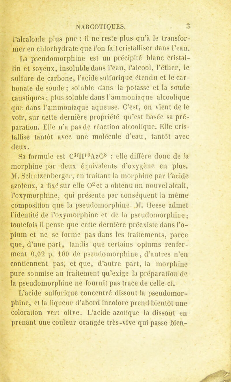 l'alcaloïde plus pur : il ne reste plus qu'à le transfor- mer en chlorhydrate que l'on fait cristalliser dans l'eau. La pseudomorphine est un précipité blanc cristal- lin et soyeux, insoluble dans l'eau, l'alcool, l'éther, le sulfure de carbone, l'acide sulfurique étendu et le car- bonate de soude ; soluble dans la potasse et la soude caustiques; plus soluble dans l'ammoniaque alcoolique que dans l'ammoniaque aqueuse. C'est, on vient de le voir, sur cette dernière propriété qu'est basée sa pré- paration. Elle n'a pas de réaction alcoolique. Elle cris- tallise tantôt avec une molécule d'eau, tantôt avec deux. Sa formule est C3*Hl9Az08 : elle diffère donc de la morphine par deux équivalents d'oxygène en plus. M. Schutzenbergcr, en traitant la morphine par l'acide azoteux, a fixé sur elle 0'2et a obtenu un nouvel alcali, l'oxymorphine, qui présente par conséquent la même composition que la pseudomorphine. M. Heese admet l'identité de l'oxymorphine et de la pseudomorphine; toutefois il pense que cette dernière préexiste dans l'o- pium et ne se forme pas dans les traitements, parce que, d'une part, tandis que certains opiums renfer- ment 0,02 p. 100 de pseudomorphine, d'autres n'en contiennent pas, et que, d'autre part, la morphine pure soumise au traitement qu'exige la préparation de la pseudomorphine ne fournit pas trace de celle-ci. L'acide sulfurique concentré dissout la pseudomor- phine, et la liqueur d'abord incolore prend bientôt une coloration vert olive. L'acide azotique la dissout en prenant une couleur orangée très-vive qui passe bien-