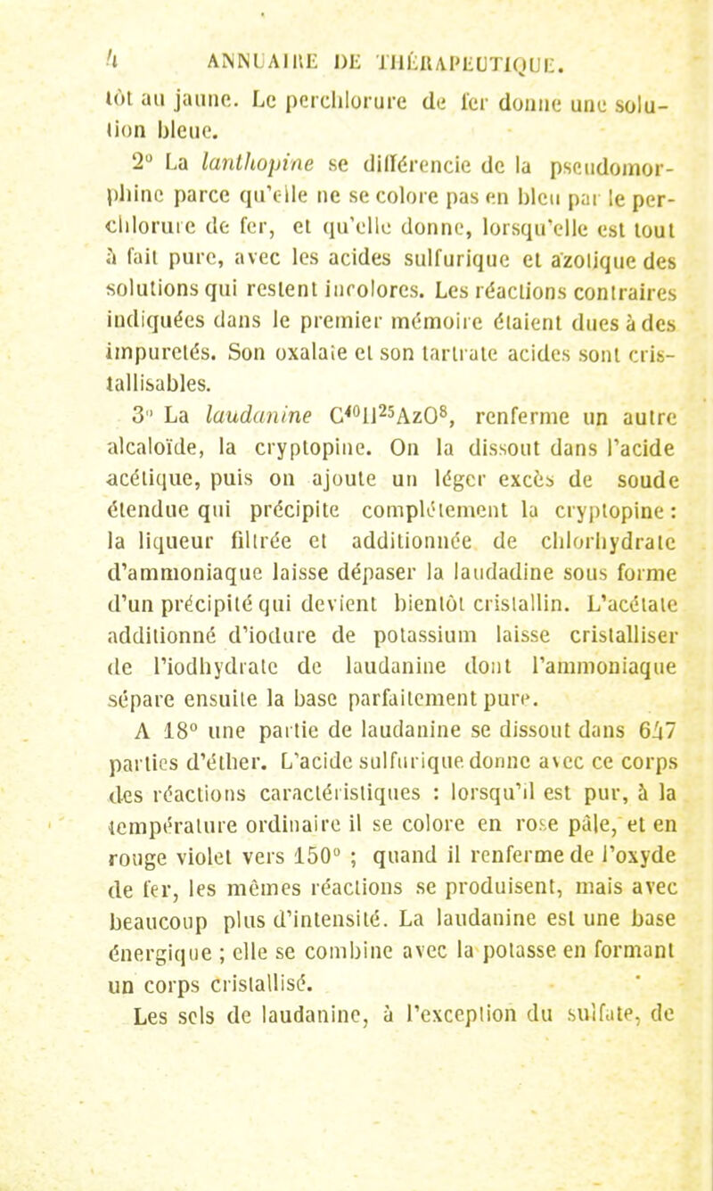 lût au jaune. Le pcrchlorure de 1er donne une solu- tion bleue. 2° La lanthopine se différencie de la pseudomor- pjlinc parce qu'elle ne se colore pas en bleu par le per- cliloruie de fer, et qu'elle donne, lorsqu'elle est tout à fait pure, avec les acides sulfurique et azotique des solutions qui restent incolores. Les réactions contraires indiquées dans le premier mémoire étaient dues à des impuretés. Son oxalaie et son tarlrate acides sont cris- tallisables. 3 La laudanine C40U25AzO8, renferme un autre 'alcaloïde, la cryptopine. On la dissout dans l'acide acétique, puis on ajoute un léger excès de soude étendue qui précipite complètement la cryptopine : la liqueur filtrée et additionnée de chlorhydrate d'ammoniaque laisse dépaser la laudadine sous forme d'un précipité qui devient bientôt cristallin. L'acétate additionné d'iodure de potassium laisse cristalliser de l'iodhydratc de laudanine dont l'ammoniaque sépare ensuite la base parfaitement pure. A 18° une partie de laudanine se dissout dans 6Z(7 parties d'étirer. L'acide sulfurique donne avec ce corps des réactions caractéristiques : lorsqu'il est pur, à la température ordinaire il se colore en rose pâle, et en rouge violet vers 150° ; quand il renferme de l'oxyde de fer, les mêmes réactions se produisent, mais avec beaucoup plus d'intensité. La laudanine est une base énergique ; elle se combine avec la potasse en formant un corps cristallisé. Les sels de laudanine, à l'exception du sulfate, de