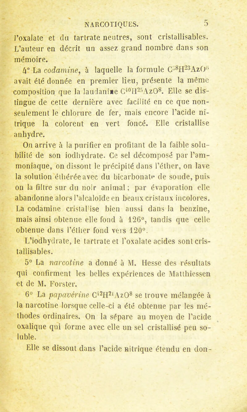 l'oxalate et du tartrate neutres, sont cristallisantes. L'auteur en décrit un assez grand nombre dans son mémoire. lx° La codamine, à laquelle la formule C^H^AzO6 avait été donnée en premier lieu, présente la môme composition que la laudaniae C40H2SAzO8. Elle se dis- tingue de cette dernière avec facilité en ce que non- seulement le chlorure de fer, mais encore l'acide ni- trique la colorent en vert foncé. Elle cristallise anhydre. On arrive à la purifier en profilant de la faible solu- bilité de son iodhydrate. Ce sel décomposé par l'am- moniaque, on dissout le précipité dans l'éther, on lave la solution éihéréeavec du bicarbonate de soude, puis on la filtre sur du noir animal; par évaporation elle abandonne alors l'alcaloïde en beaux cristaux incolores. La codamine cristah'se bien aussi dans la benzine, mais ainsi obtenue elle fond à 126°, tandis que celle obtenue dans l'éther fond vers 120°. L'iodhydrale, le tartrate et l'oxalate acides sont cris- tallisâmes. 5° La narcotine a donné à M. Hesse des résultats qui confirment les belles expériences de Matihiessen et de M. Forster. 6° La papavérine C'l2H2lAz08 se trouve mélangée à la narcotine lorsque celle-ci a été obtenue par les mé- thodes ordinaires. On la sépare au moyen de l'acide oxalique qui forme avec elle un sel cristallisé peu so- luble. Elle se dissout dans l'acide nitrique étendu en don-