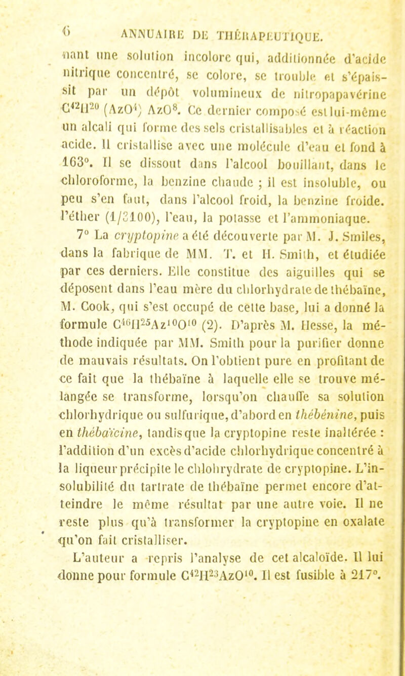 liant une solution incolore qui, additionnée d'acide nitrique concentré, se colore, se trouble, et s'épais- sit par un dépôt volumineux de nitropapavérine C42ll20 (AzO'1) AzO8. Ce dernier composé est lui-même un alcali qui l'orme des sels cristallisâmes et à réaction acide. H cristallise avec une molécule d'eau et fond à 1G3°. Il se dissout dans l'alcool bouillant, dans le chloroforme, la benzine chaude ; il est insoluble, ou peu s'en faut» dans l'alcool froid, la benzine froide, l'éther (1/2100), l'eau, la potasse et l'ammoniaque. 7° La cryptopine a été découverte par M. J. Smiles, dans la fabrique de MM. T. et H. Smith, et étudiée par ces derniers. Elle constitue des aiguilles qui se déposent dans l'eau mère du chlorhydrate de thébaïne, M. Cook., qui s'est occupé de cette base, lui a donné la formule C^Il^Az^O10 (2). D'après M. Hesse, la mé- thode indiquée par MM. Smith pour la purifier donne de mauvais résultats. On l'obtient pure en profilant de ce fait que la thébaïne à laquelle elle se trouve mé- langée se transforme, lorsqu'on chauffe sa solution chlorhydrique ou sulfurique, d'abord en thébénine, puis en thébaïcine, tandis que la cryptopine reste inaltérée : l'addition d'un excès d'acide chlorhydrique concentré à la liqueur précipite le chlohrydrate de cryptopine. L'in- solubililé du tarlrale de thébaïne permet encore d'at- teindre le même résultat par une autre voie. Il ne reste plus qu'à transformer la cryptopine en oxalate qu'on fait cristalliser. L'auteur a repris l'analyse de cet alcaloïde. 11 lui donne pour formule C42H2-!Az010. Il est fusible à 217°.