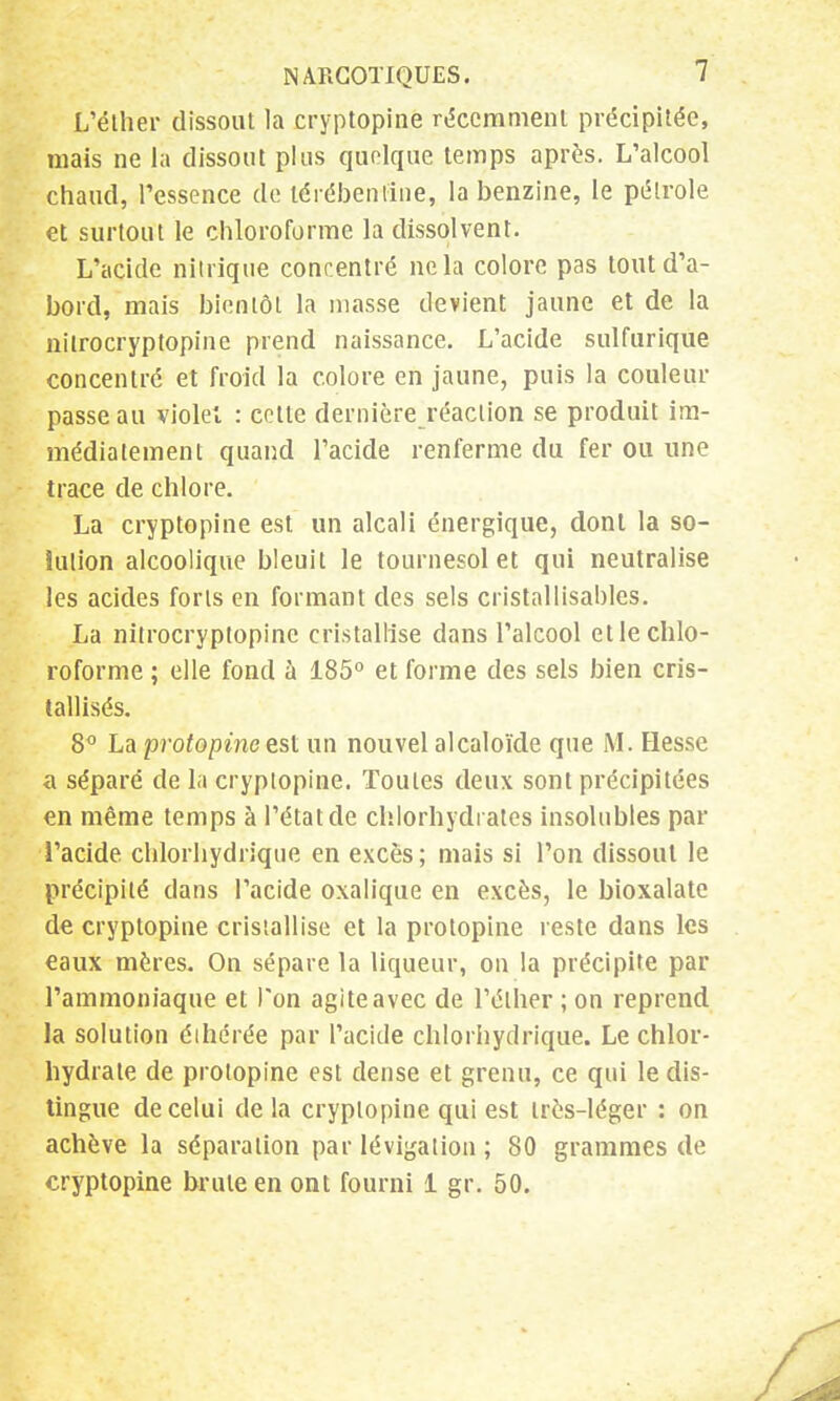 L'élher dissout la cryptopine récemment précipitée, mais ne là dissout plus quoique temps après. L'alcool chaud, Pessence de léiébentine, la benzine, le pétrole et surtout le chloroforme la dissolvent. L'acide nitrique concentré ne la colore pas tout d'a- bord, mais bientôt la niasse devient jaune et de la nilrocryptopine prend naissance. L'acide sulfurique concentré et froid la colore en jaune, puis la couleur passe au violet : cette dernière réaction se produit im- médiatement quand l'acide renferme du fer ou une trace de chlore. La cryptopine est un alcali énergique, dont la so- lution alcoolique bleuit le tournesol et qui neutralise les acides forts en formant des sels cristallisables. La nilrocryptopine cristallise dans l'alcool et le chlo- roforme ; elle fond à 185° et forme des sels bien cris- tallisés. 8° La protopine est un nouvel alcaloïde que M. Hesse a séparé de la cryptopine. Toutes deux sont précipitées en même temps à l'état de chlorhydrates insolubles par l'acide chlorhydrique en excès ; mais si l'on dissout le précipité dans l'acide oxalique en excès, le bioxalate de cryptopine cristallise et la protopine reste dans les eaux mères. On sépare la liqueur, on la précipite par l'ammoniaque et l'on agite avec de l'élher ; on reprend la solution éihérée par l'acide chlorhydrique. Le chlor- hydrate de protopine est dense et grenu, ce qui le dis- tingue de celui delà cryptopine qui est très-léger : on achève la séparation par lévigation ; 80 grammes de cryptopine brute en ont fourni 1 gr. 50.