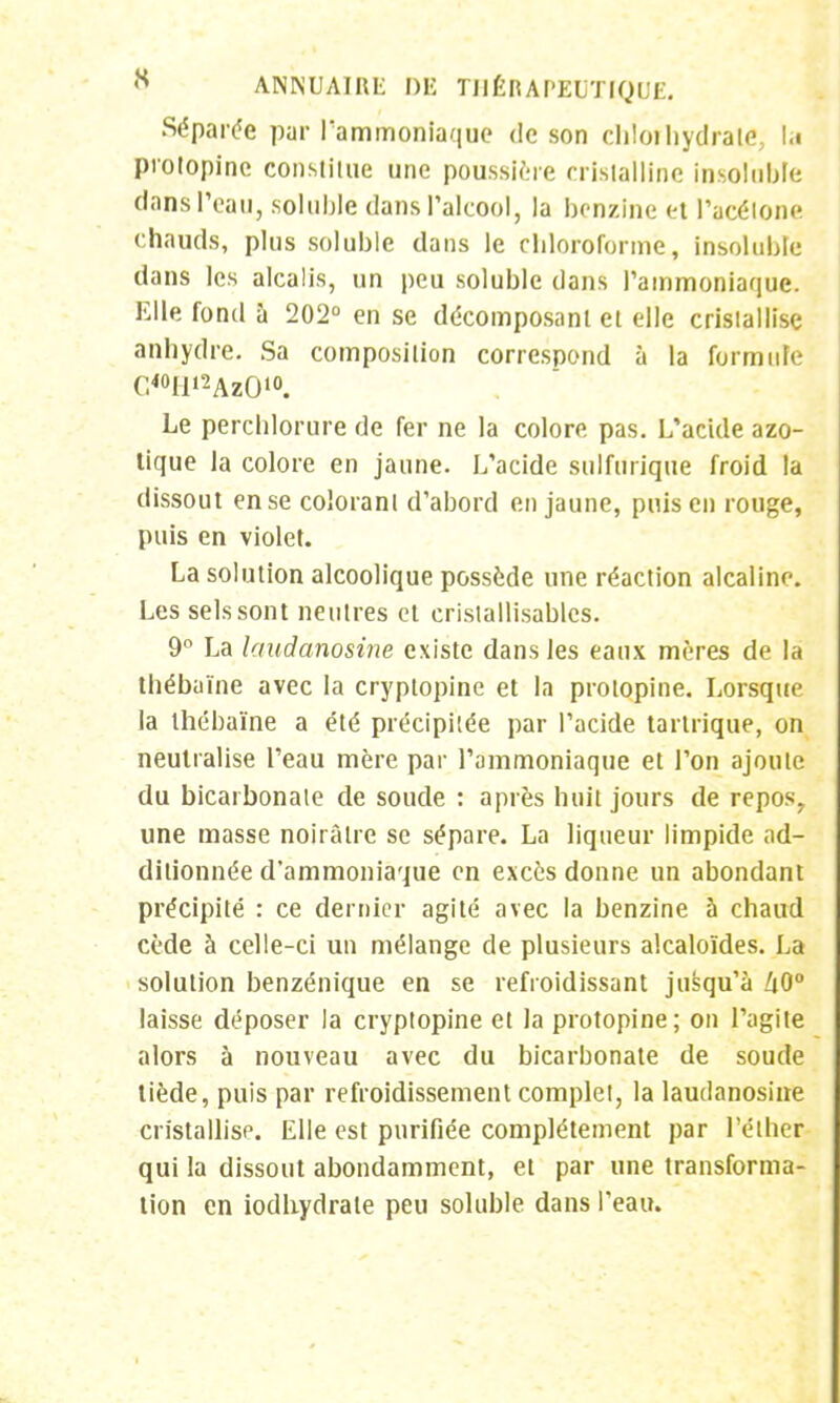 Séparée par l'ammoniaque de son cliloihydrate, la protopine constitue une poussière cristalline insoluble dans l'eau, soluble dans l'alcool, la benzine et l'acétone chauds, plus soluble dans le chloroforme, insoluble dans les alcalis, un peu soluble dans l'ammoniaque. Elle fond à 202° en se décomposant et elle cristallise anhydre. Sa composition correspond à la formule C<°ll>2Az010. Le perchlorure de fer ne la colore pas. L'acide azo- tique la colore en jaune. L'acide sulfurique froid la dissout en se colorant d'abord en jaune, puis en rouge, puis en violet. La solution alcoolique possède une réaction alcaline. Les sels sont neutres et cristallisables. 9° La kntdanosine existe dans les eaux mères de la thébaïne avec la cryptopine et la protopine. Lorsque la thébaïne a été précipitée par l'acide tartrique, on neutralise l'eau mère par l'ammoniaque et l'on ajoute du bicarbonate de soude : après huit jours de repos, une masse noirâtre se sépare. La liqueur limpide ad- ditionnée d'ammoniaque en excès donne un abondant précipité : ce dernier agité avec la benzine à chaud cède à celle-ci un mélange de plusieurs alcaloïdes. La solution benzénique en se refroidissant jusqu'à 40° laisse déposer la cryptopine et la protopine; on l'agite alors à nouveau avec du bicarbonate de soude tiède, puis par refroidissement complet, la laudanosine cristallise. Elle est purifiée complètement par l'éther qui la dissout abondamment, et par une transforma- tion en iodhydrale peu soluble dans l'eau.