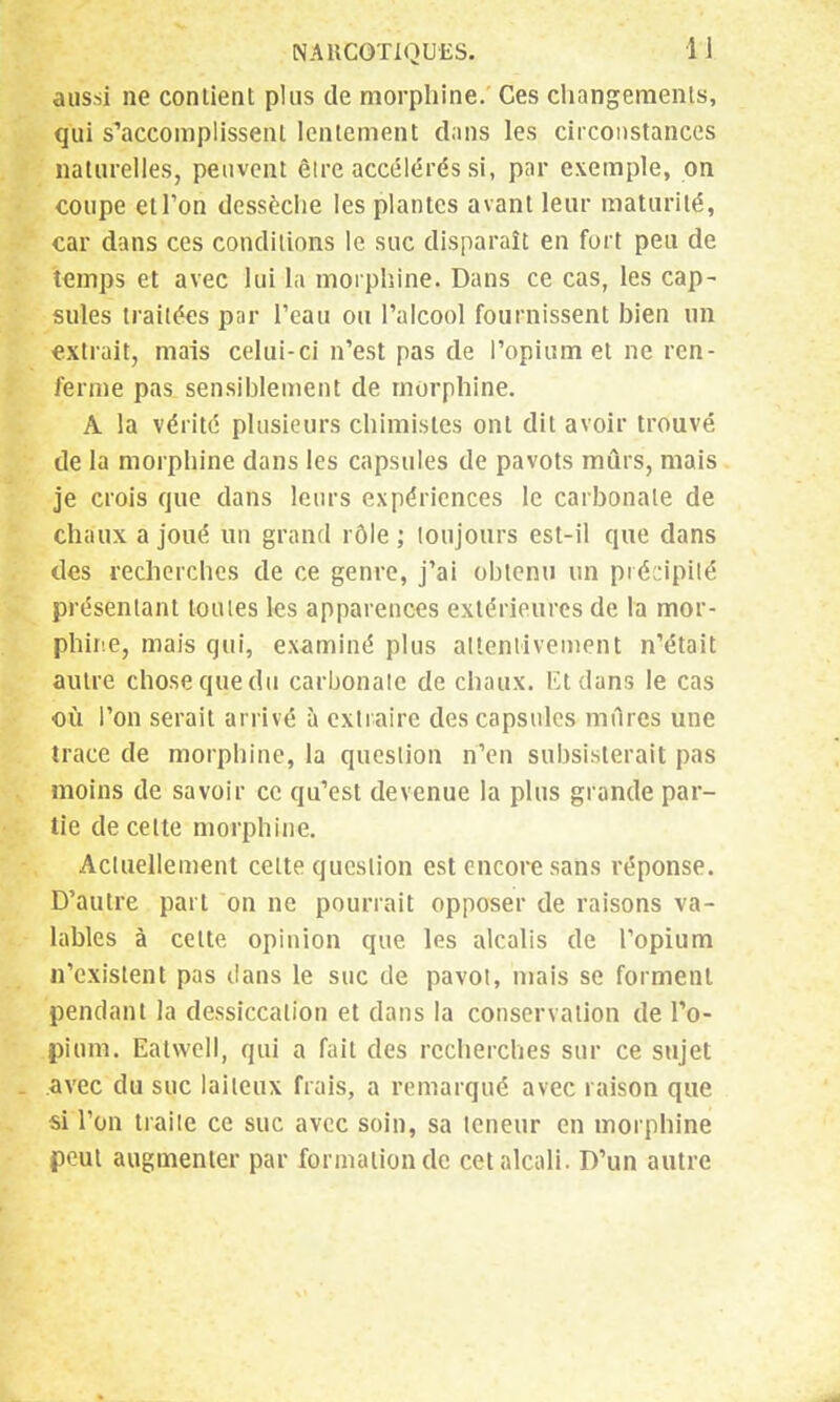 aussi ne contient pins de morphine. Ces changements, qui s'accomplissent lentement dans les circonstances naturelles, peuvent êirc accélérés si, par exemple, on coupe et Ton dessèche les plantes avant leur maturité, car dans ces conditions le suc disparaît en fort peu de temps et avec lui la morphine. Dans ce cas, les cap- sules traitées par l'eau ou l'alcool fournissent bien un extrait, mais celui-ci n'est pas de l'opium et ne ren- ferme pas sensiblement de morphine. A la vérité plusieurs chimistes ont dit avoir trouvé de la morphine dans les capsules de pavots mûrs, mais je crois que dans leurs expériences le carbonate de chaux a joué un grand rôle ; toujours est-il que dans des recherches de ce genre, j'ai obtenu un précipité présentant toutes les apparences extérieures de la mor- phine, mais qui, examiné plus attentivement n'était autre chose que du carbonate de chaux. Et dans le cas où l'on serait arrivé à extraire des capsules mures une trace de morphine, la question n'en subsisterait pas moins de savoir ce qu'est devenue la plus grande par- tie de celte morphine. Actuellement celte question est encore sans réponse. D'autre part on ne pourrait opposer de raisons va- lables à cette opinion que. les alcalis de l'opium n'existent pas clans le suc de pavot, mais se forment pendant la dessiccation et dans la conservation de l'o- pium. Eatwell, qui a fait des recherches sur ce sujet avec du suc laiteux fiais, a remarqué avec raison que si Ton traite ce suc avec soin, sa teneur en morphine peut augmenter par formation de cet alcali. D'un autre