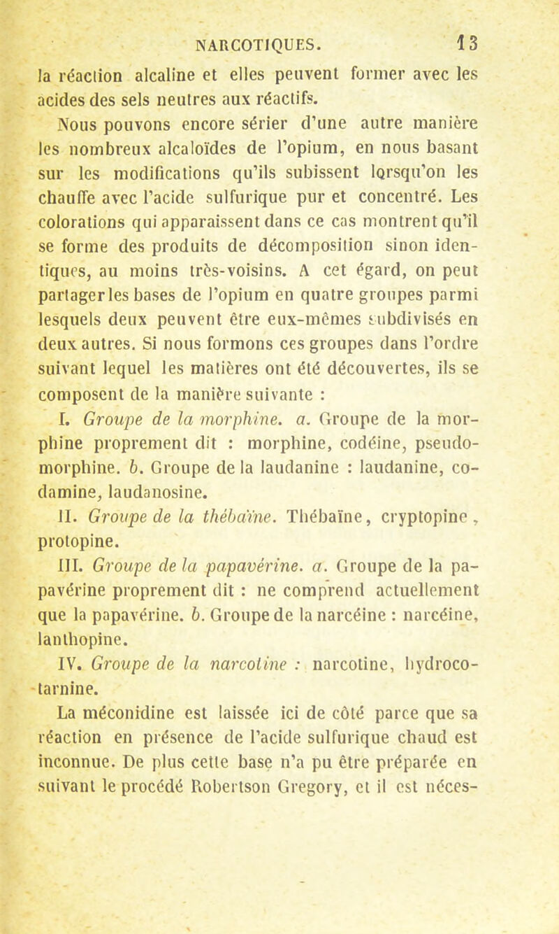 la réaction alcaline et elles peuvent former avec les acides des sels neutres aux réactifs. Nous pouvons encore sérier d'une autre manière les nombreux alcaloïdes de l'opium, en nous basant sur les modifications qu'ils subissent lorsqu'on les chauffe avec l'acide sulfurique pur et concentré. Les colorations qui apparaissent dans ce cas montrent qu'il se forme des produits de décomposition sinon iden- tiques, au moins très-voisins. A cet égard, on peut partagerles bases de l'opium en quatre groupes parmi lesquels deux peuvent être eux-mêmes subdivisés en deux autres. Si nous formons ces groupes clans l'ordre suivant lequel les matières ont été découvertes, ils se composent de la manière suivante : I. Groupe de la morphine, a. Groupe de la mor- phine proprement dit : morphine, codéine, pseudo- morphine, b. Groupe de la laudanine : laudanine, co- damine, laudanosine. II. Groupe de la thébaïne. Thébaïne, cryptopine , protopine. III. Groupe de la papavérine. a. Groupe de la pa- pavérine proprement dit : ne comprend actuellement que la papavérine. b. Groupe de lanarcéine : narcéine, lanlhopine. IV. Groupe de la narcotine : narcotine, liydroco- tarnine. La méconidine est laissée ici de côté parce que sa réaction en présence de l'acide sulfurique chaud est inconnue. De plus cette base n'a pu être préparée en suivant le procédé Robertson Gregory, et il est néces-