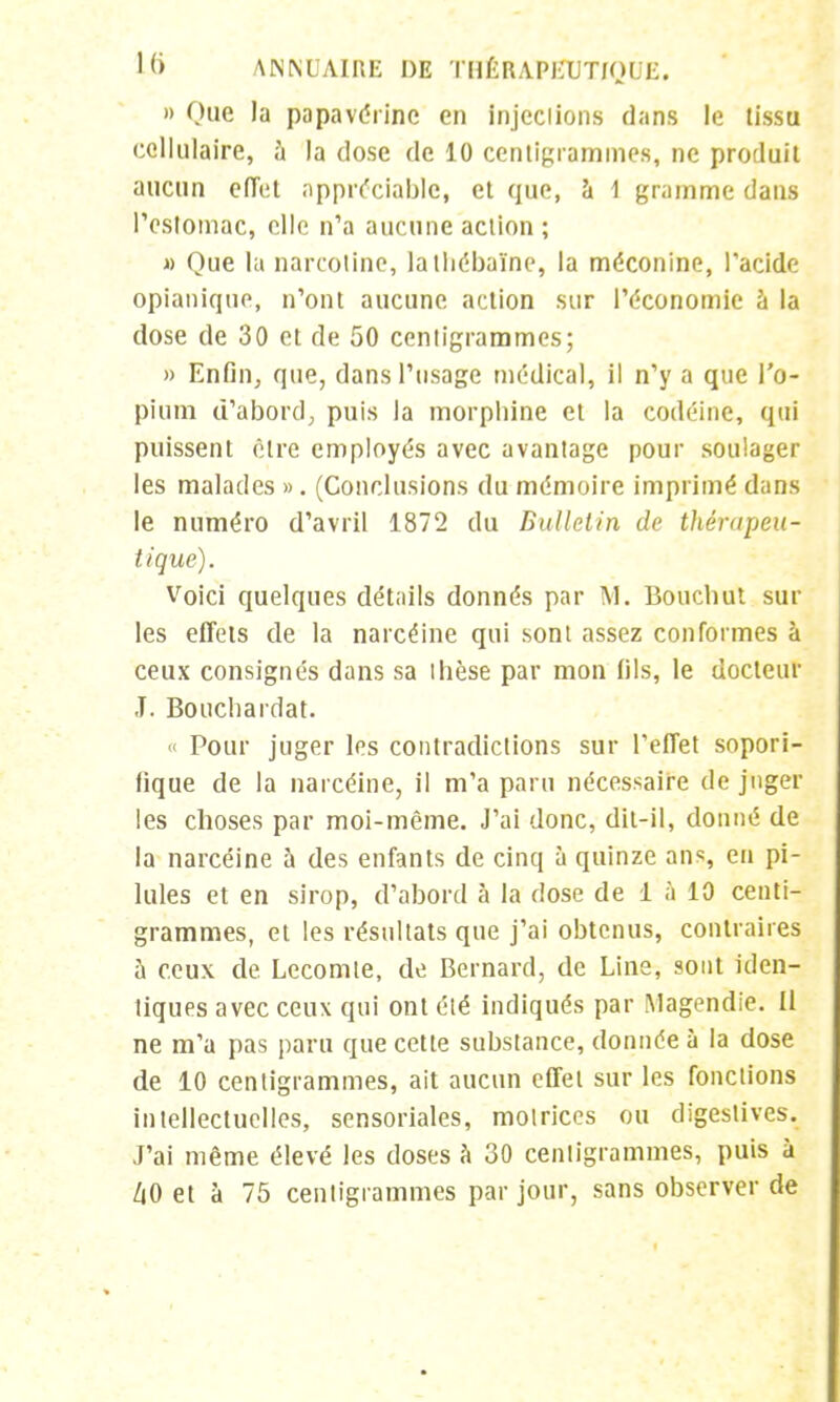 » Que la papavérinc en injections dans le tissu cellulaire, à la dose de 10 centigrammes, ne produit aucun effet appréciable, et que, à 1 gramme dans l'estomac, elle n'a aucune action ; » Que la narcotine, lathébaïne, la méconine, l'acide opianique, n'ont aucune action sur l'économie à la dose de 30 et de 50 centigrammes; » Enfin, que, dans l'usage médical, il n'y a que l'o- pium d'abord; puis la morphine et la codéine, qui puissent cire employés avec avantage pour soulager les malades ». (Conclusions du mémoire imprimé dans le numéro d'avril 1872 du Bulletin de thérapeu- tique). Voici quelques détails donnés par M. Bon chut sur les effets de la narcéine qui sont assez conformes à ceux consignés dans sa thèse par mon (ils, le docteur J. Bouchardat. « Pour juger les contradictions sur l'effet sopori- fique de la narcéine, il m'a paru nécessaire de juger les choses par moi-même. J'ai donc, dit-il, donné de la narcéine à des enfants de cinq à quinze ans en pi- lules et en sirop, d'abord à la dose de i à 10 centi- grammes, et les résultats que j'ai obtenus, contraires à ceux de Lecomte, de Bernard, de Line, sont iden- tiques avec ceux qui ont été indiqués par Magendie. Il ne m'a pas paru que cette substance, donnée à la dose de 10 centigrammes, ait aucun effet sur les fonctions intellectuelles, sensoriales, motrices ou digeslives. J'ai même élevé les doses à 30 centigrammes, puis à ZiO et à 75 centigrammes par jour, sans observer de
