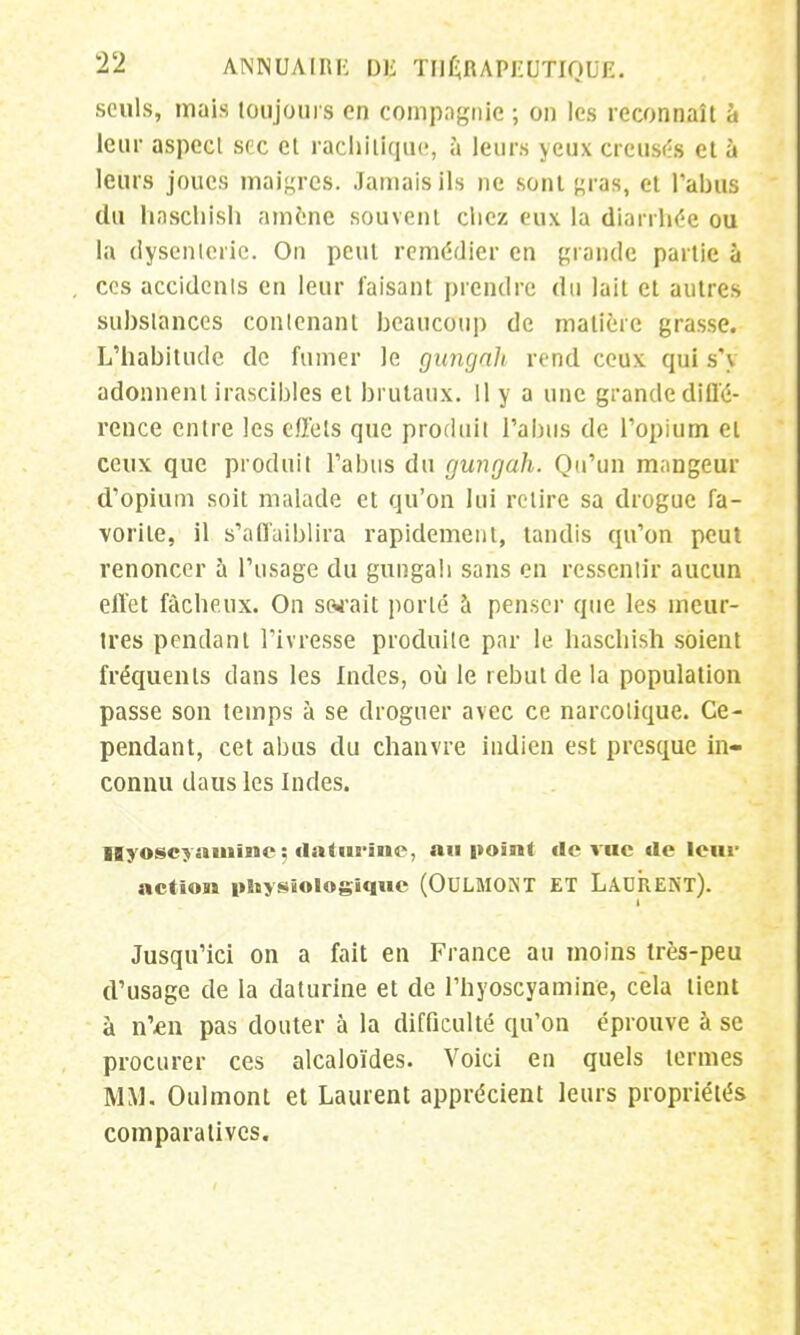 seuls, mais toujours en compagnie ; on les reconnaît à leur aspect sec et rachitique, à leurs yeux creusés et à leurs joues maigres. Jamais ils ne sont «ras, et l'abus du haschish amené souvent ebez eux la diarrhée ou la dysenterie. On peut remédier en grande partie à ces accidents en leur faisant prendre du lait et autres substances contenant beaucoup de matière grasse. L'habitude de fumer Je gungah rend ceux qui s'y adonnent irascibles et brutaux. 11 y a une grande diffé- rence entre les effets que produit l'abus de l'opium et ceux que produit l'abus du gungah. Qu'un mangeur d'opium soit malade et qu'on lui relire sa drogue fa- vorite, il s'affaiblira rapidement, tandis qu'on peut renoncer à l'usage du gungah sans en ressentir aucun effet fâcheux. On sarait porté à penser que les meur- tres pendant l'ivresse produite par le haschish soient fréquents dans les Indes, où le rebut de la population passe son temps à se droguer avec ce narcotique. Ce- pendant, cet abus du chanvre indien est presque in- connu daus les Indes. Iiyoscyauiïne ; datut-îne, au point de vue de leur action physiologique (OULMONT ET LAURENT). Jusqu'ici on a fait en France au moins très-peu d'usage de la daturine et de l'hyoscyamine, cela lient à n'£ii pas douter à la difficulté qu'on éprouve à se procurer ces alcaloïdes. Voici en quels termes MM. Oulmont et Laurent apprécient leurs propriétés comparatives.