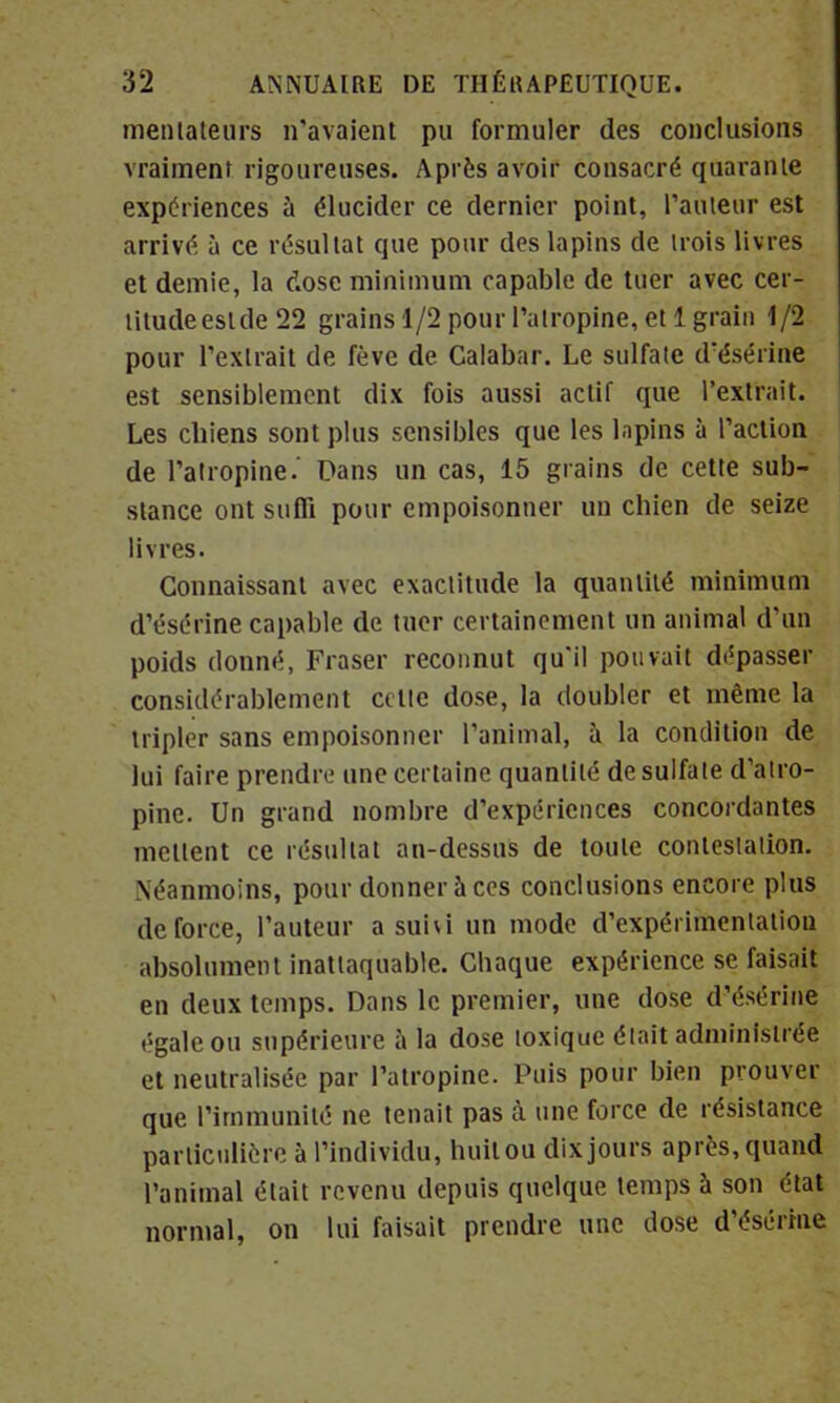 médiateurs n'avaient pu formuler des conclusions vraiment rigoureuses. Après avoir consacré quarante expériences à élucider ce dernier point, l'auteur est arrivé à ce résultat que pour des lapins de trois livres et demie, la dose minimum capable de tuer avec cer- litudeestde 22 grains 1/2 pour l'atropine, et 1 grain 1/2 pour l'extrait de fève de Calabar. Le sulfate d'ésérine est sensiblement dix fois aussi actif que l'extrait. Les cbiens sont plus sensibles que les lapins à l'action de l'atropine.' Dans un cas, 15 grains de cette sub- stance ont suffi pour empoisonner un chien de seize livres. Connaissant avec exactitude la quantité minimum d'ésérine capable de tuer certainement un animal d'un poids donné, Fraser reconnut qu'il pouvait dépasser considérablement celte dose, la doubler et même la tripler sans empoisonner l'animal, à la condition de lui faire prendre une certaine quantité de sulfate d'atro- pine. Un grand nombre d'expériences concordantes mettent ce résultat an-dessus de toute contestation. Néanmoins, pour donner à ces conclusions encore plus de force, l'auteur a su'ni un mode d'expérimentation absolument inattaquable. Chaque expérience se faisait en deux temps. Dans le premier, une dose d'ésérine égale ou supérieure à la dose toxique était administrée et neutralisée par l'atropine. Puis pour bien prouver que l'immunité ne tenait pas à une force de résistance particulière à l'individu, huit ou dix jours après, quand l'animal était revenu depuis quelque temps à son état normal, on lui faisait prendre une dose d'ésérine