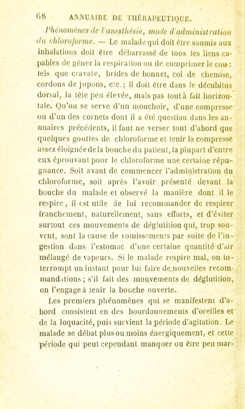 Phénomènes de l'aneslhésie, mode d'administration du chloroforme. — Le malade qui doit être soumis aux inhalations doit Cire débarrassé de tous les liens ca- pables de gêner la respiration ou de comprimer le cou-: tels que cravate, brides de bonnet, col de chemise, cordons de jupons, elc; il doit être dans le décubitus dorsal, la tôle peu élevée, mais pas tout à fait horizon- tale. Qu'on se serve d'un mouchoir, d'une compresse ou d'un des cornets dont il a été question dans les an- nuaires précédents, il faut ne verser tout d'abord que quelques gouttes de chloroforme et tenir la compresse assez éloignéedela bouche du patient, la plupart d'entre eux éprouvant pour le chloroforme une certaine répu- gnance. Soit avant de commencer l'administration du chloroforme, soit après l'avoir présenté devant la bouche du malade et observé la manière dont il le respire, il est utile de lui recommander de respirer franchement, naturellement, sans efforts, et d'éviter surtout ces mouvements de déglutition qui, trop sou- vent, sont la cause de vomissements par suite de l'in- gestion dans l'estomac d'une certaine quantité d'air mélangé de vapeurs. Si le malade respire mal, on in- terrompt un instant pour lui faire dejiouvelles recom- mandations ; s'il fait des mouvements de déglutition, on l'engagea tenir la bouche ouverte. Les premiers phénomènes qui se manifestent d'a- bord consistent en des bourdonnements d'oreilles et de la loquacité, puis survient la période d'agitation. Le malade se débat plusou moins énergiquement, et cette période qui peut cependant manquer ou être peu mai -