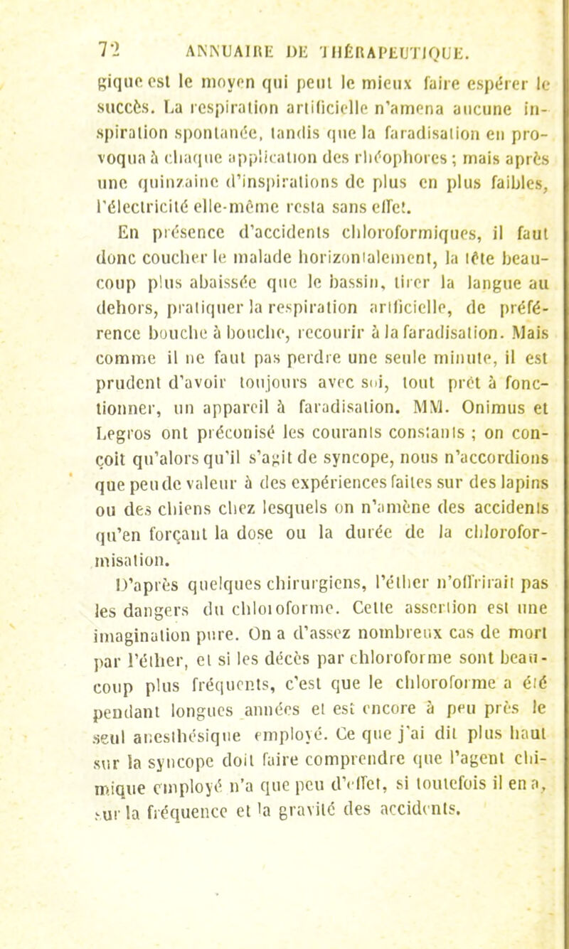 giquecsl le moyen qui peui le mieux faire espérer le succès. La respiration artificielle n'amena aucune in- spiration spontanée, tandis (pie la faradisalion en pro- voqua à chaque application des rliéophorcs ; mais après une quin/ainc d'inspirations de plus en plus faibles, l'électricité elle-même resta sans effet. En présence d'accidents ehloroformiques, il faut donc coucher le malade horizontalement, la tête beau- coup plus abaissée que le bassin, tirer la langue au dehors, pratiquer la respiration arlficielle, de préfé- rence bouche à bouche, recourir à la faradisation. Mais comme il ne faut pas perdre une seule minute, il est prudent d'avoir toujours avec soi, tout prêt à fonc- tionner, un appareil à faradisalion. MM. Onimus et Legros ont préconisé les couranls constants ; on con- çoit qu'alors qu'il s'agit de syncope, nous n'accordions que pende valeur à des expériences faites sur des lapins ou des chiens chez lesquels on n'amène des accidenls qu'en forçant la dose ou la durée de la cldorofor- misation. D'après quelques chirurgiens, l'éther n'offrirait pas les dangers du chloioforme. Cette assertion estime imagination pure. On a d'assez nombreux cas de mort par l'éther, et si les décès par chloroforme sont beau- coup plus fréquents, c'est que le chloroforme a été pendant longues années et est encore à peu près le seul anesthésiqiie employé. Ce que j'ai dit plus haut sur la syncope doit faire comprendre que l'agent chi- mique employé n'a que peu d'effet, si toutefois il en n, hùr la fréquence et la gravité des accidents.