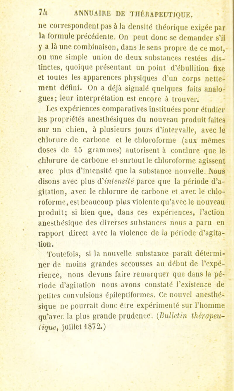 ne correspondent pas à la densité théorique exigée par la formule précédente. On peut donc se demander s'il y a là une combinaison, dans le sens propre de ce mot, ou une simple union de deux substances restées dis- tinctes, quoique présentant un point d'ébullition fixe et toutes les apparences physiques d'un corps nette- ment défini. On a déjà signalé quelques faits analo- gues; leur interprétation est encore à trouver. Les expériences comparatives instituées pour étudier les propriétés anesthésiques du nouveau produit faites sur un chien, à plusieurs jours d'intervalle, avec le chlorure de carbone et le chloroforme (aux mômes doses de 15 grammes) autorisent à conclure que le chlorure de carbone et surtout le chloroforme agissent avec plus d'iniensité que la substance nouvelle. JNous disons avec plus d'intensité parce que la période d'a- gitation, avec le chlorure de carbone et avec le chlo- roforme, est beaucoup plus violente qu'avec le nouveau produit; si bien que, dans ces expériences, l'action anesthésique des diverses substances nous a paru en rapport direct avec la violence de la période d'agita- tion. Toutefois, si la nouvelle substance paraît détermi- ner de moins grandes secousses au début de l'expé- rience, nous devons faire remarquer que dans la pé- riode d'agitation nous avons constaté l'existence de petites convulsions épilepliformes. Ce nouvel anesthé- sique ne pourrait donc être expérimenté sur l'homme qu'avec, la plus grande prudence. (Bulletin thérapeu- tique, juillet 1872.)