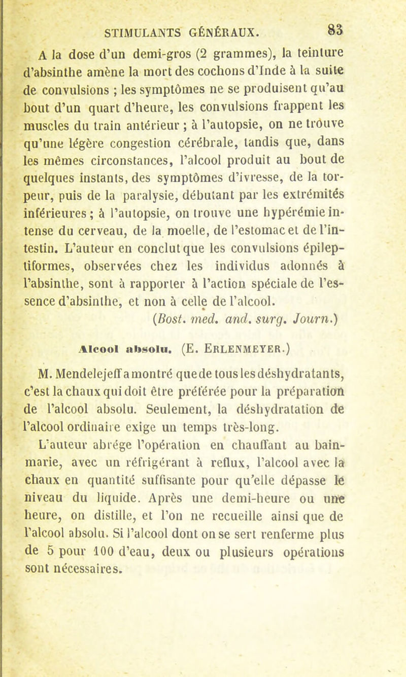 A la dose d'un demi-gros (2 grammes), la teinture d'absinthe amène la mort des cochons d'Inde à la suite de convulsions ; les symptômes ne se produisent qu'au bout d'un quart d'heure, les convulsions frappent les muscles du train antérieur ; à l'autopsie, on ne trouve qu'une légère congestion cérébrale, tandis que, dans les mêmes circonstances, l'alcool produit au bout de quelques instants, des symptômes d'ivresse, de la tor- peur, puis de la paralysie, débutant par les extrémités inférieures; à l'autopsie, on trouve une hypérémiein- tense du cerveau, de la moelle, de l'estomac et de l'in- testin. L'auteur en conclut que les convulsions épilep- tiformes, observées chez les individus adonnés à l'absinthe, sont à rapporter à l'action spéciale de l'es- sence d'absinthe, et non à celle de l'alcool. (Bost. med. and. sur g. Journ.) Alcool absolu. (E. ERLENMEYER.) M, Mendelejeff a montré quede tous les déshydratants, c'est la chaux qui doit être préférée pour la préparation de l'alcool absolu. Seulement, la déshydratation de l'alcool ordinaire exige un temps très-long. L'auteur abrège l'opération en chauffant au bain- marie, avec un réfrigérant à reflux, l'alcool avec la chaux en quantité suffisante pour qu'elle dépasse lé niveau du liquide. Après une demi-heure ou une heure, on distille, et l'on ne recueille ainsi que de l'alcool absolu. Si l'alcool dont on se sert renferme plus de 5 pour 100 d'eau, deux ou plusieurs opérations sont nécessaires.