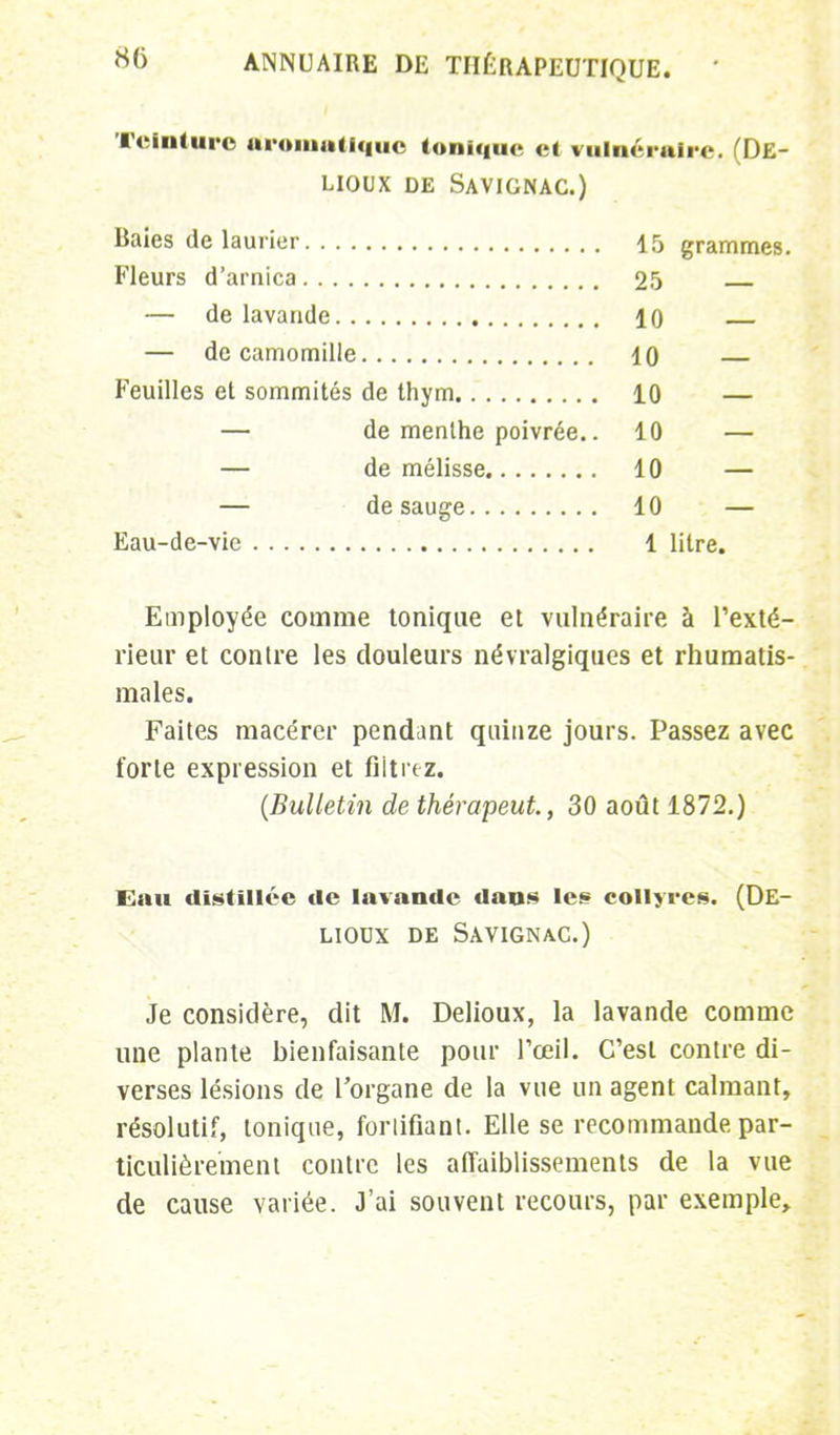 Teinture Aromatique Ionique et vulnéraire. (De- UOUX DE SAVIGNAC.) Baies de laurier 15 grammes. Fleurs d'arnica 25 — de lavande 10 — de camomille 10 — Feuilles et sommités de thym 10 — — de menthe poivrée.. 10 — — de mélisse 10 — — desauge 10 — Eau-de-vie 1 litre. Employée comme tonique et vulnéraire à l'exté- rieur et contre les douleurs névralgiques et rhumatis- males. Faites macérer pendant quinze jours. Passez avec forte expression et filtrez. (Bulletin de thérapeut., 30 août 1872.) Eau distillée de lavande dans les collyres. (De- LIODX DE SAVIGNAC.) Je considère, dit M. Delioux, la lavande comme une plante bienfaisante pour l'œil. C'est contre di- verses lésions de l'organe de la vue un agent calmant, résolutif, tonique, forlifiant. Elle se recommande par- ticulièrement contre les affaiblissements de la vue de cause variée. J'ai souvent recours, par exemple,