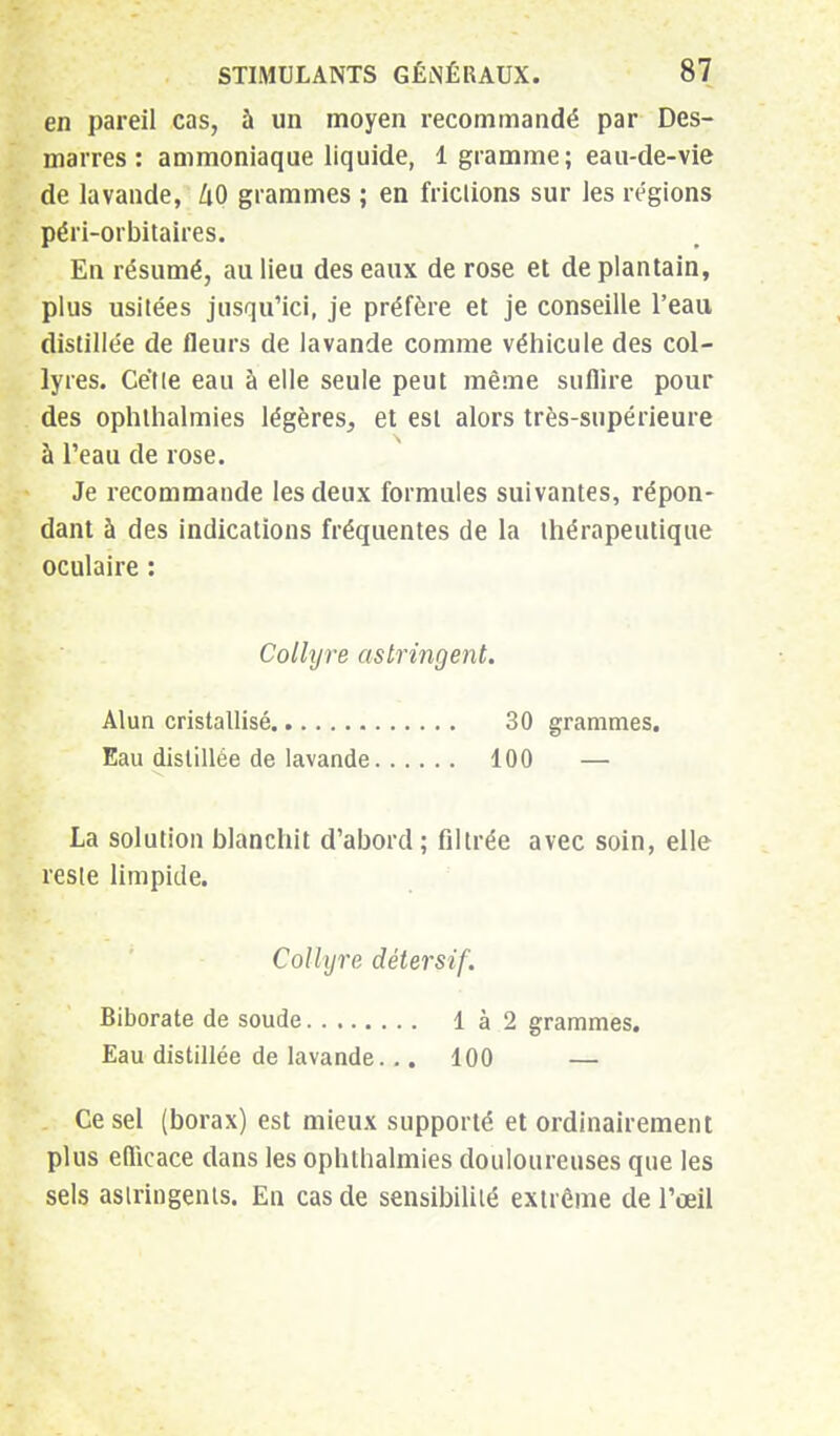 en pareil cas, à un moyen recommandé par Des- marres : ammoniaque liquide, 1 gramme; eau-de-vie de lavande, kO grammes ; en frictions sur les régions péri-orbitaires. En résumé, au lieu des eaux de rose et de plantain, plus usitées jusqu'ici, je préfère et je conseille l'eau distillée de fleurs de lavande comme véhicule des col- lyres. Cétle eau à elle seule peut même suffire pour des ophlhalmies légères, et est alors très-supérieure à l'eau de rose. Je recommande les deux formules suivantes, répon- dant à des indications fréquentes de la thérapeutique oculaire : Collyre astringent. Alun cristallisé 30 grammes. Eau distillée de lavande 100 — La solution blanchit d'abord; filtrée avec soin, elle reste limpide. Collyre détersif. Biborate de soude 1 à 2 grammes. Eau distillée de lavande... 100 — Ce sel (borax) est mieux supporté et ordinairement plus efficace dans les ophthalmies douloureuses que les sels astringents. En cas de sensibilité extrême de l'œil