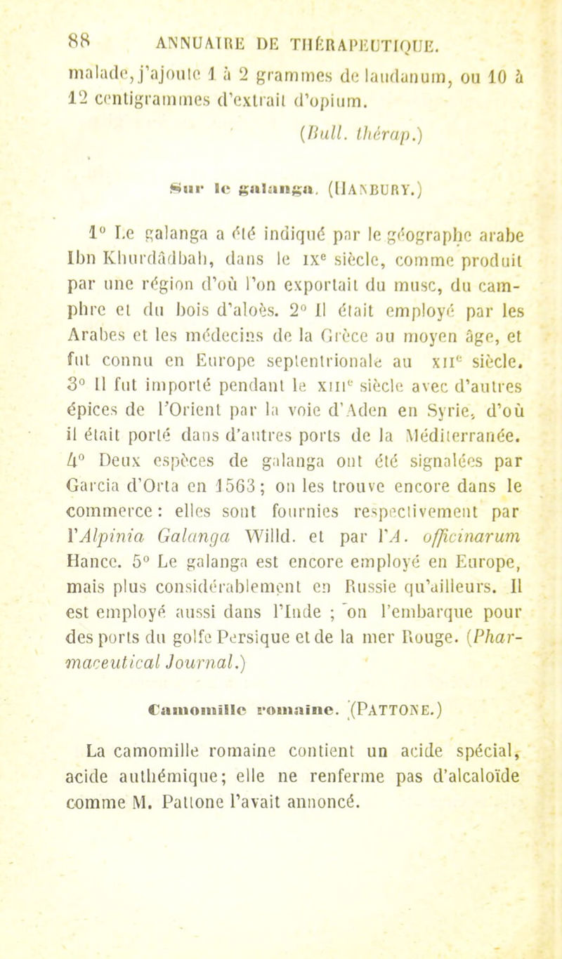 malade, j'ajoute i à 2 grammes de laudanum, ou 10 à 12 centigrammes d'extrait d'opium. (Hall, ihérap.) Sur le galanga, (llANBUnv.) 1° Le çalanga a été indiqué par le géographe arabe Ibn Khurdâdbah, dans le ixe siècle, comme produit par une région d'où l'on exportail du musc, du cam- phre et du bois d'aloès. 2° 11 était employé par les Arabes et les médecins de la Grèce au moyen âge, et fut connu en Europe septentrionale au xii<: siècle. 3° Il fut importé pendant le xui1' siècle avec d'autres épices de l'Orient par la voie d'Aden en Syrie., d'où il était porté dans d'autres ports de la Méditerranée. k° Deux espèces de galanga ont été signalées par Garcia d'Orta en 1563; on les trouve encore dans le commerce: elles sont fournies respectivement par YAlpinia Galanga Willd. et par VA. officinarum Hancc. 5° Le galanga est encore employé en Europe, mais plus considérablement en Russie qu'ailleurs. Il est employé aussi dans l'Inde ; on l'embarque pour des ports du golfe Persique et de la mer Rouge. [Phar- maceutical Journal.) Camomille romaine. (PATTONE.) La camomille romaine contient un acide spécial, acide autbémique; elle ne renferme pas d'alcaloïde comme M. Pattone l'avait annoncé.