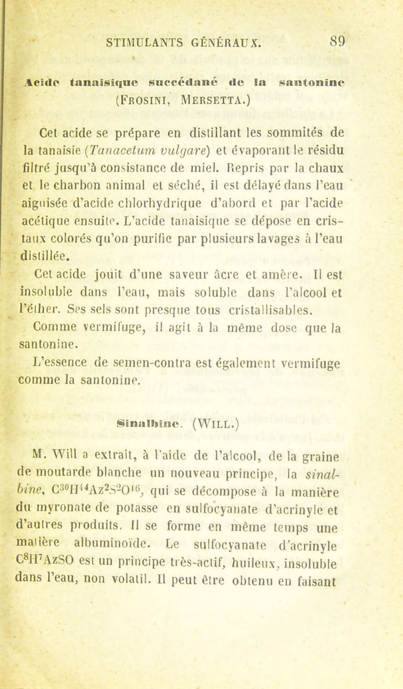 Acide tanaisiquc succédané de la santonîne (Feosini, Mersetta.) Cet acide se prépare en distillant les sommités de la tanaisie (Tanacetum vulgare) et évaporant le résidu filtré jusqu'à consistance de miel. Repris par la chaux et le charbon animal et séché, il est délayé dans l'eau aiguisée d'acide chlorhydrique d'ahord et par l'acide acétique ensuite. L'acide tanaisique se dépose en cris- taux colorés qu'on purifie par plusieurs lavages à l'eau distillée. Cet acide joiiit d'une saveur acre et amère. Il est insoluble clans l'eau, mais soluble dans l'alcool et Pélher. Ses sels sont presque tous cristallisables. Comme vermifuge, il agit à la même dose que la santonine. L'essence de semen-contra est également vermifuge comme la santonine. Sinaluine. (WlLL.) M. Will a extrait, à l'aide de l'alcool, de la graine de moutarde blanche un nouveau principe, la sinal- bine, C^H^Az^s-O'0, qui se décompose à la manière du myronate de potasse en sulfocyanate d'acrinyle et d'autres produits. Il se forme en même temps une matière albuminoïde. Le sulfocyanate d'acrinyle C8H7AzSO est un principe très-actif, huileux, insoluble dans l'eau, non volatil. 11 peut être obtenu en faisant