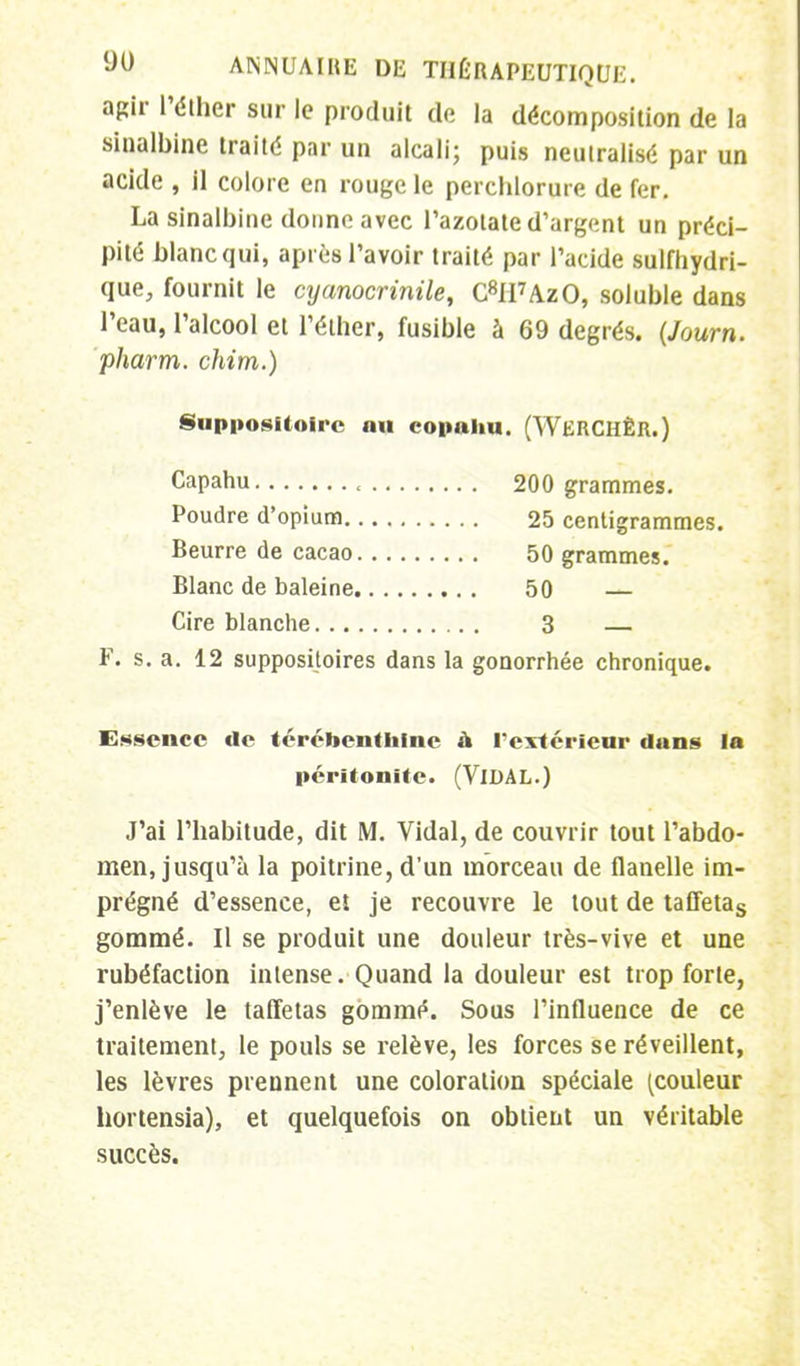 agir l'éther sur le produit de la décomposition de la sinalbine traité par un alcali; puis neutralisé par un acide , il colore en rouge le perchlorure de fer. La sinalbine donne avec l'azotate d'argent un préci- pité blanc qui, après l'avoir traité par l'acide sutfhydri- que, fournit le cyanocrinile, C8II7AzO, soluble dans l'eau, l'alcool et l'éther, fusible à 69 degrés. (Journ. pharm. chim.) Suppositoire au copahu. (WKRCHÊR.) Capahu , 200 grammes. Poudre d'opium 25 centigrammes. Beurre de cacao 50 grammes. Blanc de baleine 50 — Cire blanche 3 — F. s. a. 12 suppositoires dans la gonorrhée chronique. Essence de térébenthine a l'extérieur duns la péritonite. (VlDAL.) J'ai l'habitude, dit M. Vidal, de couvrir tout l'abdo- men, jusqu'à la poitrine, d'un morceau de flanelle im- prégné d'essence, et je recouvre le tout de tafletas gommé. Il se produit une douleur très-vive et une rubéfaction intense. Quand la douleur est trop forte, j'enlève le taffetas gommé. Sous l'influence de ce traitement, le pouls se relève, les forces se réveillent, les lèvres prennent une coloration spéciale [couleur hortensia), et quelquefois on obtient un véritable succès.