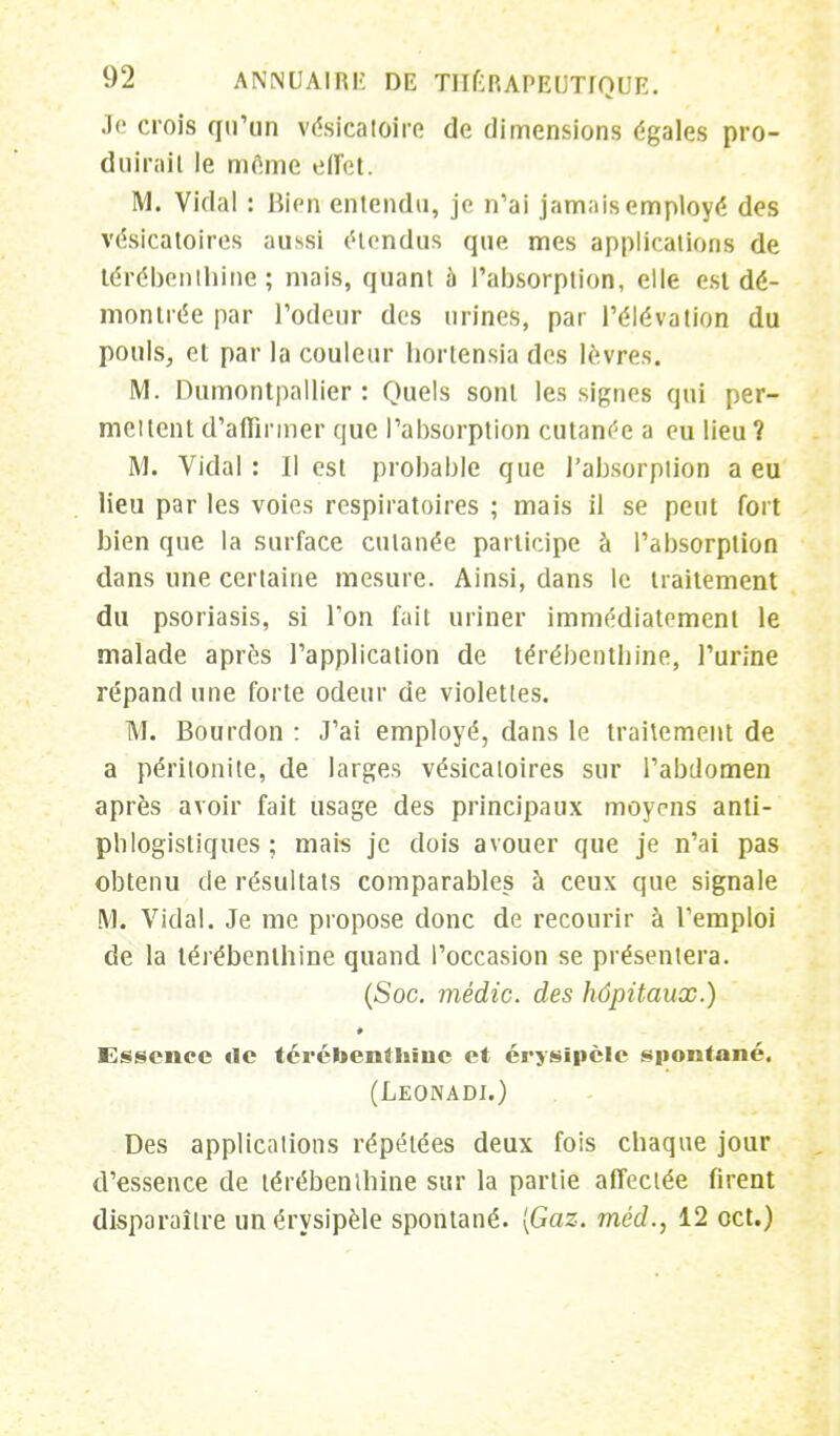 Je crois qu'un véslcatoire de dimensions égales pro- duirait le mfime effet. M. Vidal : Bien entendu, je n'ai jamais employé des vésicatoires aussi étendus que mes applications de térébenthine; mais, quant 5 l'absorption, elle est dé- montrée par l'odeur des urines, par l'élévation du pouls, et par la couleur hortensia des lèvres. M. Dumontpallier : Quels sont les signes qui per- mettent d'affirmer que l'absorption cutanée a eu lieu? M. Vidal : Il est probable que l'absorption a eu lieu par les voies respiratoires ; mais il se peut fort bien que la surface cutanée participe à l'absorption dans une certaine mesure. Ainsi, dans le traitement du psoriasis, si Ton fait uriner immédiatement le malade après l'application de térébentbine, l'urine répand une forte odeur de violettes. M. Bourdon : J'ai employé, dans le traitement de a péritonite, de larges vésicatoires sur l'abdomen après avoir fait usage des principaux moyens anti- phlogistiques ; mais je dois avouer que je n'ai pas obtenu de résultats comparables à ceux que signale M. Vidal. Je me propose donc de recourir à l'emploi de la térébenthine quand l'occasion se présentera. (Soc. médic. des hôpitaux.) Essence île térébenthine et érysipèle spontané. (Leonadi.) Des applications répétées deux fois chaque jour d'essence de térébenthine sur la partie affectée firent disparaître unérysipèle spontané. [Gaz. méd., 12 oct.)