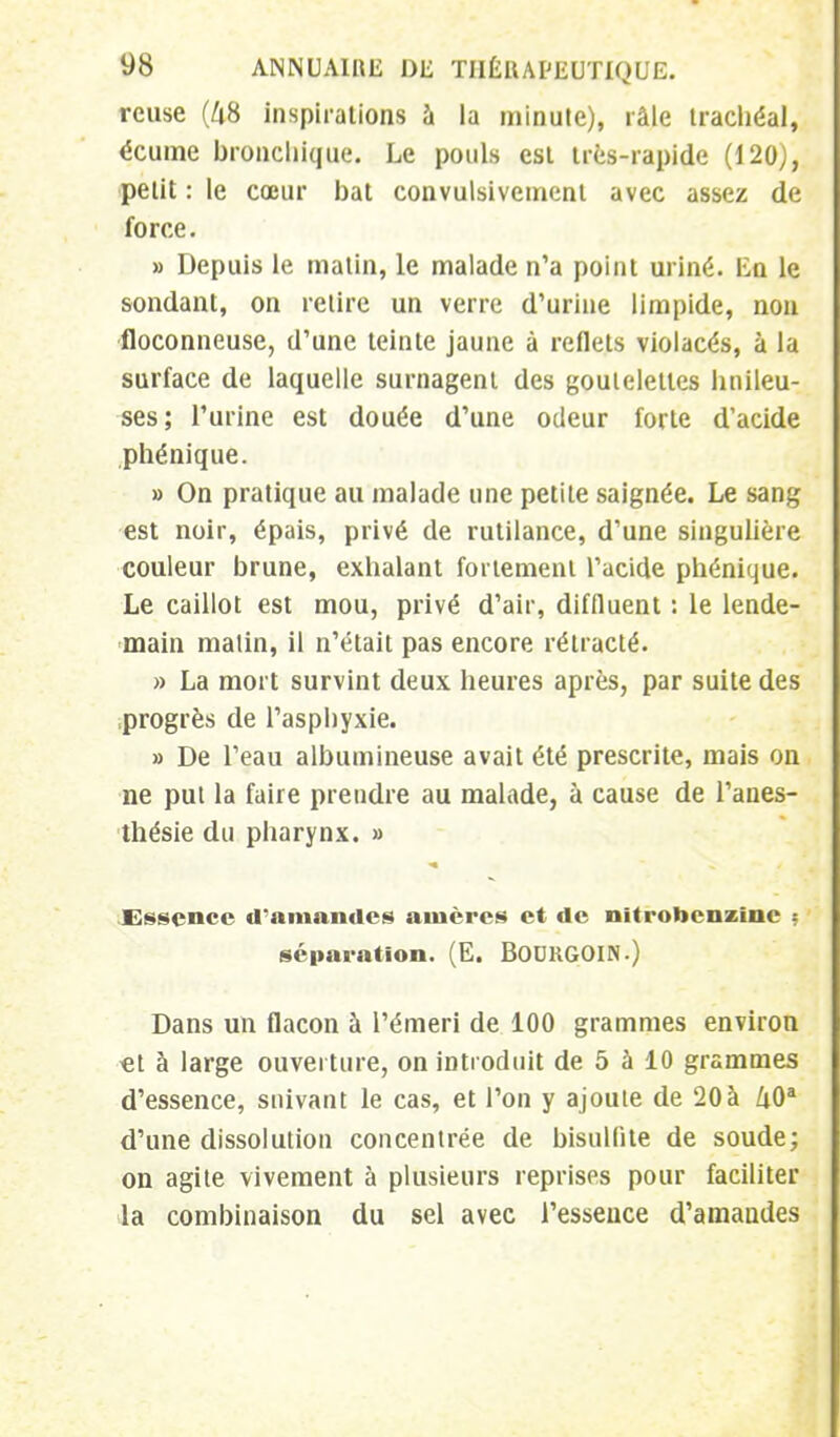 reuse (48 inspirations à la minute), râle trachéal, écume bronchique. Le pouls est très-rapide (120), petit : le cœur bat convulsivement avec assez de force. » Depuis le malin, le malade n'a point uriné. En le sondant, on relire un verre d'urine limpide, non floconneuse, d'une teinte jaune à reflets violacés, à la surface de laquelle surnagent des goutelettes huileu- ses; l'urine est douée d'une odeur forte d'acide phénique. » On pratique au malade une petile saignée. Le sang est noir, épais, privé de rutilance, d'une singulière couleur brune, exhalant fortement l'acide phénique. Le caillot est mou, privé d'air, diffluent : le lende- main malin, il n'était pas encore rétracté. » La mort survint deux heures après, par suite des progrès de l'asphyxie. » De l'eau albumineuse avait été prescrite, mais on ne put la faire prendre au malade, à cause de l'anes- thésie du pharynx. » Essence d'amandes ainères et de nïtrobcnzinc • séparation. (E. BOUUGOIN.) Dans un flacon à Pémeri de 100 grammes environ €t à large ouverture, on introduit de 5 à 10 grammes d'essence, suivant le cas, et l'on y ajoute de 20à Zi0a d'une dissolution concentrée de bisulfite de soude; on agite vivement à plusieurs reprises pour faciliter la combinaison du sel avec l'essence d'amandes