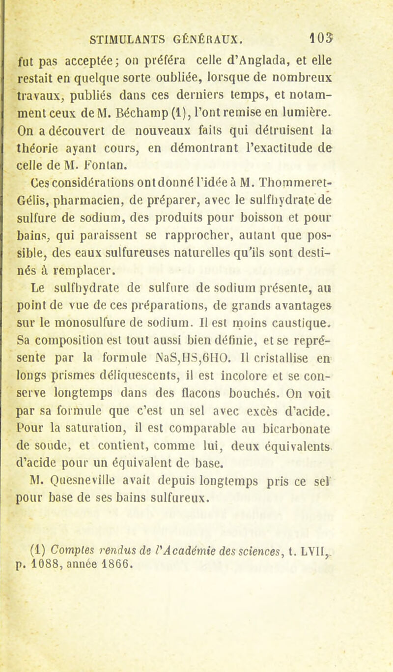 fut pas acceptée; on préféra celle d'Anglada, et elle restait en quelque sorte oubliée, lorsque de nombreux travaux, publiés dans ces derniers temps, et notam- ment ceux de M. Béchamp (1), l'ont remise en lumière. On a découvert de nouveaux faits qui détruisent la théorie ayant cours, en démontrant l'exactitude de celle de M. Fontan. Ces considérations ontdonné l'idée à M. Thommeret- Gélis, pharmacien, de préparer, avec le sulfhydrate de sulfure de sodium, des produits pour boisson et pour bains, qui paraissent se rapprocher, autant que pos- sible, des eaux sulfureuses naturelles qu'ils sont desti- nés à remplacer. Le sulfhydrate de sulfure de sodium présente, au point de vue de ces préparations, de grands avantages sur le monosulfure de sodium. Il est moins caustique. Sa composition est tout aussi bien définie, et se repré- sente par la formule NaS,HS,6HO. Il cristallise en longs prismes déliquescents, il est incolore et se con- serve longtemps dans des flacons bouchés. On voit par sa formule que c'est un sel avec excès d'acide. Pour la saturation, il est comparable au bicarbonate de soude, et contient, comme lui, deux équivalents d'acide pour un équivalent de base. M. Quesneville avait depuis longtemps pris ce sel' pour base de ses bains sulfureux. (1) Comptes rendus de PAcadémie des sciences, t. LV1I,.