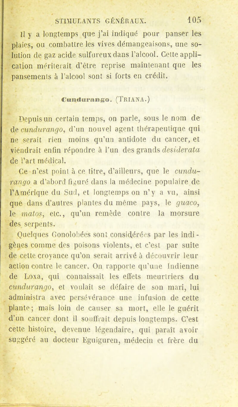 Il y a longtemps que j'ai indiqué pour panser les plaies, ou combattre les vives démangeaisons, une so- lution de gaz acide sulfureux dans l'alcool. Cette appli- cation mériterait d'être reprise maintenant que les pansements à l'alcool sont si forts en crédit. Ciintlui-niigo. (TRIANA.) Depuis un certain temps, on parle, sous le nom de de cundurango, d'un nouvel agent thérapeutique qui ne serait rien moins qu'un antidote du cancer, et viendrait enfin répondre à l'un des grands desiderata de l'art médical. Ce n'est point à ce titre, d'ailleurs, que le cundu- rango a d'abord figuré dans la médecine populaire de l'Amérique du Sud, et longtemps on n'y a vu, ainsi que dans d'autres plantes du même pays, le guaco, le matos, etc., qu'un remède contre la morsure des serpents. Quelques Gonolohées sont considérées par les indi- gènes comme des poisons violents, et c'esL par suite de celle croyance qu'on serait arrivé à découvrir leur action contre le cancer. On rapporte qu'une Indienne de Loxa, qui connaissait les effets meurtriers du cundurango, et voulait se défaire de son mari, lui administra avec persévérance une infusion de cette plante; mais loin de causer sa mort, elle le guérit d'un cancer dont il souffrait depuis longtemps. C'est cette histoire, devenue légendaire, qui paraît avoir suggéré au docteur Eguiguren, médecin et frère du