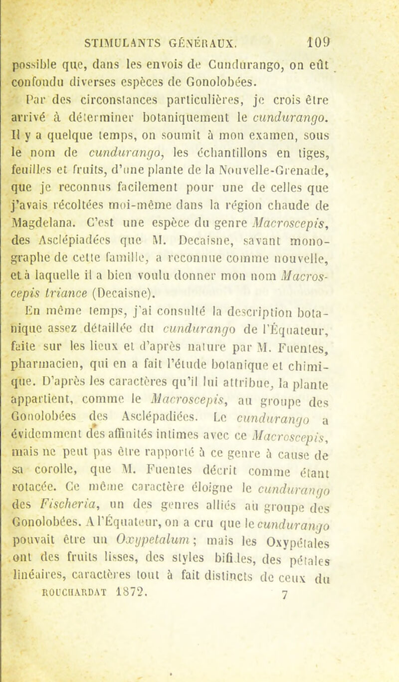 possible que, dans les envois de Cundurango, on eût confondu diverses espèces de Gonolobées. Par des circonstances particulières, je crois être arrivé cà déterminer botaniqnement le cundurango. Il y a quelque temps, on soumit à mon examen, sous le nom de cundurango, les échantillons en tiges, feuilles et fruits, d'une plante de la Nouvelle-Grenade, que je reconnus facilement pour une de celles que j'avais récoltées moi-même dans la région chaude de Magdelana. C'est une espèce du genre Macroscepis, des Asclépiadécs que M. Decaisne, savant mono- graphe de celte famille, a reconnue comme nouvelle, et à laquelle il a bien voulu donner mon nom Macros- cepis Iriance (Decaisne). En môme temps, j'ai consulté la description bota- nique assez détaillée du cundurango de l'Equateur, faite sur les lieux ei d'après nature par M. Fuenles, pharmacien, qui en a fait l'étude botanique et chimi- que. D'après les caractères qu'il lui attribue, la plante appartient, comme le Macroscepis, au groupe des Gonolobées des Asclépadiées. Le cundurango a évidemment des affinités intimes avec ce Macroscepis, mais ne peut pas être rapporté à ce genre à cause de sa corolle, que M. Fuentes décrit comme étant rotacéc. Ce môme caractère éloigne le cundurango des Fischeria, un des genres alliés au groupe des Gonolobées. A l'Equateur, on a cru que le cundurango pouvait être un Oxijpetalum ; mais les Oxypétales ont des fruits lisses, des styles bifides, des pétales linéaires, caractères tout à fait distincts de ceux du ROL'CIIARDAT 1872. 7