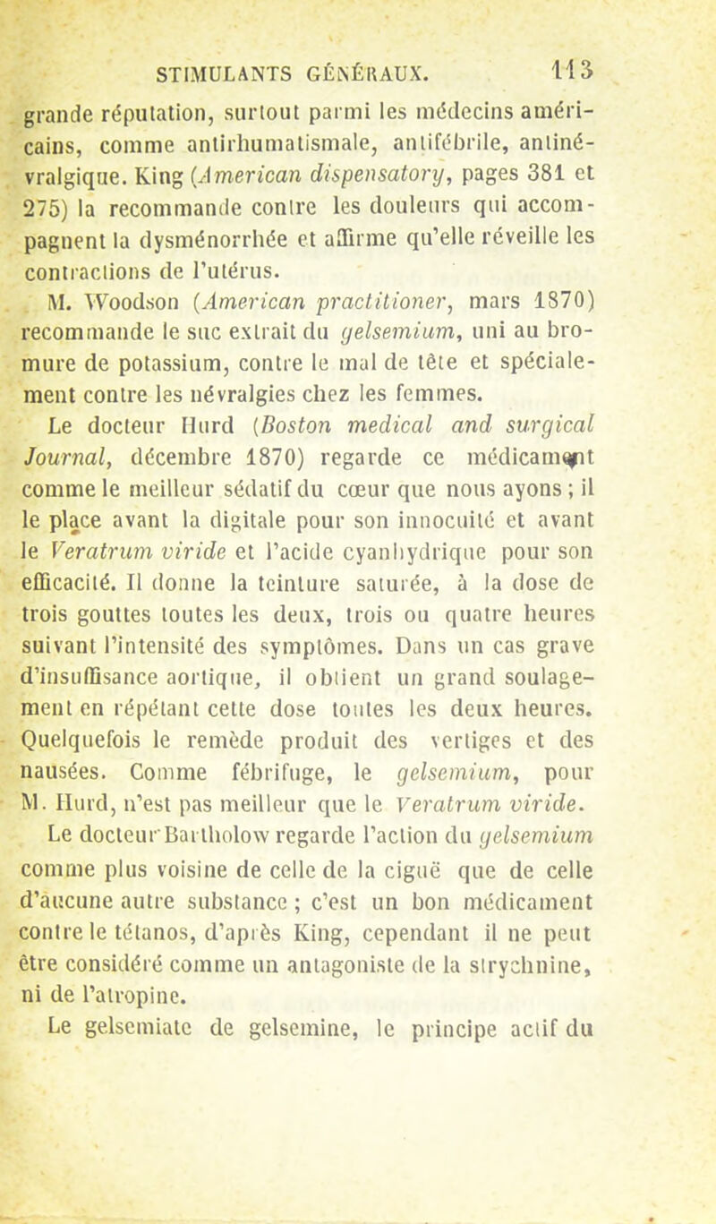 grande réputation, surtout parmi les médecins améri- cains, comme antirhumatismale, antifébrile, antiné- vralgique. King (American dispensatory, pages 381 et 275) la recommande contre les douleurs qui accom- pagnent la dysménorrhée et affirme qu'elle réveille les contractions de l'utérus. M. Woodson (American practitioner, mars 1870) recommande le suc extrait du gelsemium, uni au bro- mure de potassium, contre le mal de tête et spéciale- ment contre les névralgies chez les femmes. Le docteur Hurd (Boston médical and surgical Journal, décembre 1870) regarde ce médicamqpt comme le meilleur sédatif du cœur que nous ayons ; il le place avant la digitale pour son innocuité et avant le Veratrum viride et l'acide cyanhydrique pour son efficacité. Il donne la teinture saturée, à la dose de trois gouttes toutes les deux, trois ou quatre heures suivant l'intensité des symptômes. Dans un cas grave d'insuffisance aortique, il obtient un grand soulage- ment en répétant cette dose toutes les deux heures. Quelquefois le remède produit des vertiges et des nausées. Comme fébrifuge, le gelsemium, pour M. Hurd, n'est pas meilleur que le Veratrum viride. Le docteur Bartholow regarde l'action du gelsemium comme plus voisine de celle de la ciguë que de celle d'aucune autre substance ; c'est un bon médicament contre le tétanos, d'après King, cependant il ne peut être considéré comme un antagoniste de la strychnine, ni de l'atropine. Le gelsemiate de gelsemine, le principe actif du