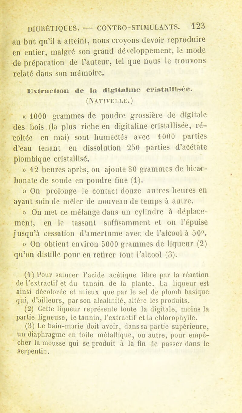 au but qu'il a atjehil, nous croyons devoir reproduire en entier, malgré son grand développement, le mode de préparation de l'auteur, tel que nous le trouvons relaté dans son mémoire. Extraction de la digitaline cristallisée. (Nativelle.) « 1000 grammes de poudre grossière de digitale des bois (la plus riche en digitaline cristallisée, ré- coltée en mai) sont humectés avec 1000 parties d'eau tenant en dissolution 250 parties d'acétate plombique cristallisé. » 12 heures après, on ajoute 80 grammes de bicar- bonate de soude en poudre fine (1). » On prolonge le contact douze autres heures en ayant soin de mêler de nouveau de temps à autre. » On met ce mélange dans un cylindre à déplace- ment, en le tassant suffisamment et on l'épuisé jusqu'à cessation d'amertume avec de l'alcool à 50°. » On obtient environ 5000 grammes de liqueur (2) qu'on distille pour en retirer tout l'alcool (3). (1) Pour saturer l'acide acétique libre par la réaction de l'exlraetif et du tannin de la plante. La liqueur est ainsi décolorée et mieux que par le sel de plomb basique qui, d'ailleurs, par son alcalinité, altère les produits. (2) Cette liqueur représente toute la digitale, moins la partie ligneuse, le tannin, l'extractif et la chlorophylle. (3) Le bain-murie doit avoir, dans sa partie supérieure, un diaphragme en toile métallique, ou autre, pour empê- cher la mousse qui se produit à la fin de passer dans le serpentin.