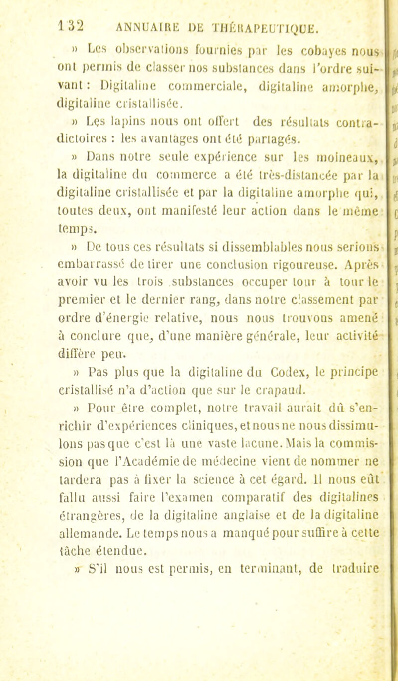 » Les observa lions fournies par les cobayes nous ont permis de classer nos substances dans l'ordre sui- vant : Digitaline commerciale, digitaline amorphe, digitaline cristallisée. » Les lapins nous ont offert des résultats contra- dictoires : les avantages ont été partages. » Dans notre seule expérience sur les moineaux, la digitaline du commerce a été très-distancée par la digitaline cristallisée et par la digitaline amorphe qui, toutes deux, ont manifesté leur action dans le même temps. » De tous ces résultats si dissemblables nous serions embarrassé délirer une conclusion rigoureuse. Après avoir vu les trois substances occuper tour à tour le premier et le dernier rang, dans notre classement par ordre d'énergie relative, nous nous trouvons amené à conclure que, d'une manière générale, leur activité diffère peu. » l'as plus que la digitaline du Codex, le principe cristallisé n'a d'action que sur le crapaud. » Pour être complet, notre travail aurait dû s'en- richir d'expériences cliniques, et nous ne nous dissimu- lons pas que c'est là une vaste lacune. Mais la commis- sion que l'Académie de médecine vient de nommer ne tardera pas à fixer la science à cet égard. 11 nous eût fallu aussi faire l'examen comparatif des digitalines étrangères, de la digitaline anglaise et de la digitaline allemande. Le temps nous a manqué pour suffire à cette tâche étendue. » S'il nous est permis, en terminant, de traduire