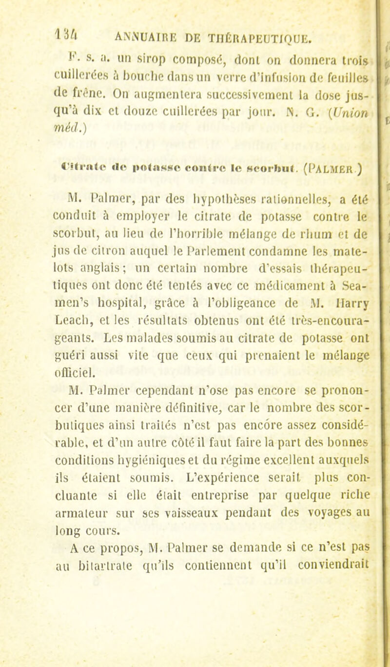 P. s. a. un sirop composé, donl on donnera trois cuillerées à bourbe dans un verre d'infusion de feuilles de frêne. On augmentera successivement la dose jus- qu'à dix et douze cuillerées par jour. N. G. {Union méd.) Oitratc «le potasse contre le scorbut. (Palmer.) M. Palmer, par des hypothèses rationnelles, a été conduit à employer le citrate de potasse contre le scorbut, au lieu de l'horrible mélange de rhum et de jus de citron auquel le Parlement condamne les mate- lots anglais ; un certain nombre d'essais thérapeu- tiques ont donc été tentés avec ce médicament à Sea- men's hospital, grâce à l'obligeance de M. Ilarry Leach, et les résultats obtenus ont été très-encoura- geants. Les malades soumis au citrate de potasse ont guéri aussi vite que ceux qui prenaient le mélange officiel. M. Palmer cependant n'ose pas encore se pronon- cer d'une manière définitive, car le nombre des scor- butiques ainsi traités n'est pas encore assez considé- rable, et d'un autre côté il faut faire la part des bonnes conditions hygiéniques et du régime excellent auxquels ils étaient soumis. L'expérience serait, plus con- cluante si elle était entreprise par quelque riche armateur sur ses vaisseaux pendant des voyages au long cours. A ce propos, M. Palmer se demande si ce n'est pas au bilartrate qu'ils contiennent qu'il conviendrait