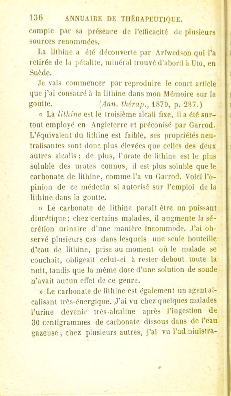 compte par sa présence do l'efficacité de plusieurs sources renommées. La lilhine a été découverte par Arfwedson qui Ta retirée de la pétalite, minéral trouvé d'abord à Uto, en Suède. Je vais commencer par reproduire le court article que j'ai consacré à la litliine dans mon Mémoire sur la goutte. (Ann. thérap., 1870, p. 287.) « La litliine est le troisième alcali fixe, il a été sur- tout employé en Angleterre et préconisé par Oarrod. L'équivalent du litliine est faible, ses propriétés neu- tralisantes sont donc plus élevées que celles des deux autres alcalis ; de plus, l'urate de lilhine est le plus soluble des urates connus, il est plus soluble que le carbonate de litliine, comme Ta vu Garrocl. Voici l'o- pinion de ce médecin si autorisé sur l'emploi de la lilhine dans la goutte. » Le carbonate de lithine paraît être un puissant diurétique; chez certains malades, il augmente la sé- crétion urinaire d'une manière incommode. J'ai ob- servé plusieurs cas dans lesquels une seule bouteille d'eau de litliine, prise au moment où le malade se couchait, obligeait celui-ci à rester debout toute la nuit, tandis que la même dose d'une solution de soude n'avait aucun effet de ce genre. » Le carbonate de litliine est également un agent al- calisant très-énergique. .J'ai vu chez quelques malades l'urine devenir très-alcaline après l'ingestion de 30 centigrammes de. carbonate dissous dans de l'eau gazeuse; chez plusieurs autres, j'ai vu l'ad ninistra-