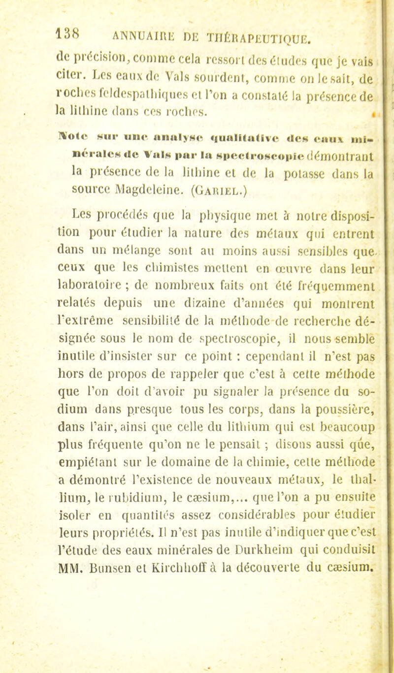 de précision, comme cela ressort des éludes que je vais citer. Les eaux de Vais sourdent, comme on lésait, de roches feJdespalhiques et l'on a constaté la présence de la lithiiie dans ces roches. . Note sur une analyse qualitative «les <'««i\ ml- néra^es de ¥ai« pur la gpectroseopie démontrant la présence de la litliine et de la potasse dans la source JVlagdcleine. (Gahiel.) Les procédés que la physique met à notre disposi- tion pour étudier la nature des métaux qui entrent dans un mélange sont au moins aussi sensibles que. ceux que les chimistes mettent en œuvre dans leur laboratoire ; de nombreux faits ont été fréquemment relatés depuis une dizaine d'années qui montrent l'extrême sensibilité de la méthode de recherche dé- signée sous le nom de speclroscopie, il nous semble inutile d'insister sur ce point : cependant il n'est pas hors de propos de rappeler que c'est à cette méthode que l'on doit d'avoir pu signaler la présence du so- dium dans presque tous les corps, dans la poussière, dans l'air, ainsi que celle du lithium qui est beaucoup plus fréquente qu'on ne le pensait ; disons aussi que, empiétant sur le domaine de la chimie, celte méthode a démontré l'existence de nouveaux métaux, le thal- lium, le rubidium, le caesium,... que l'on a pu ensuite isoler en quantités assez considérables pour étudier leurs propriétés. Il n'est pas inutile d'indiquer que c'est l'étude des eaux minérales de Durkheim qui conduisit MM, Bunsen et Kirchhoff à la découverte du caesium.