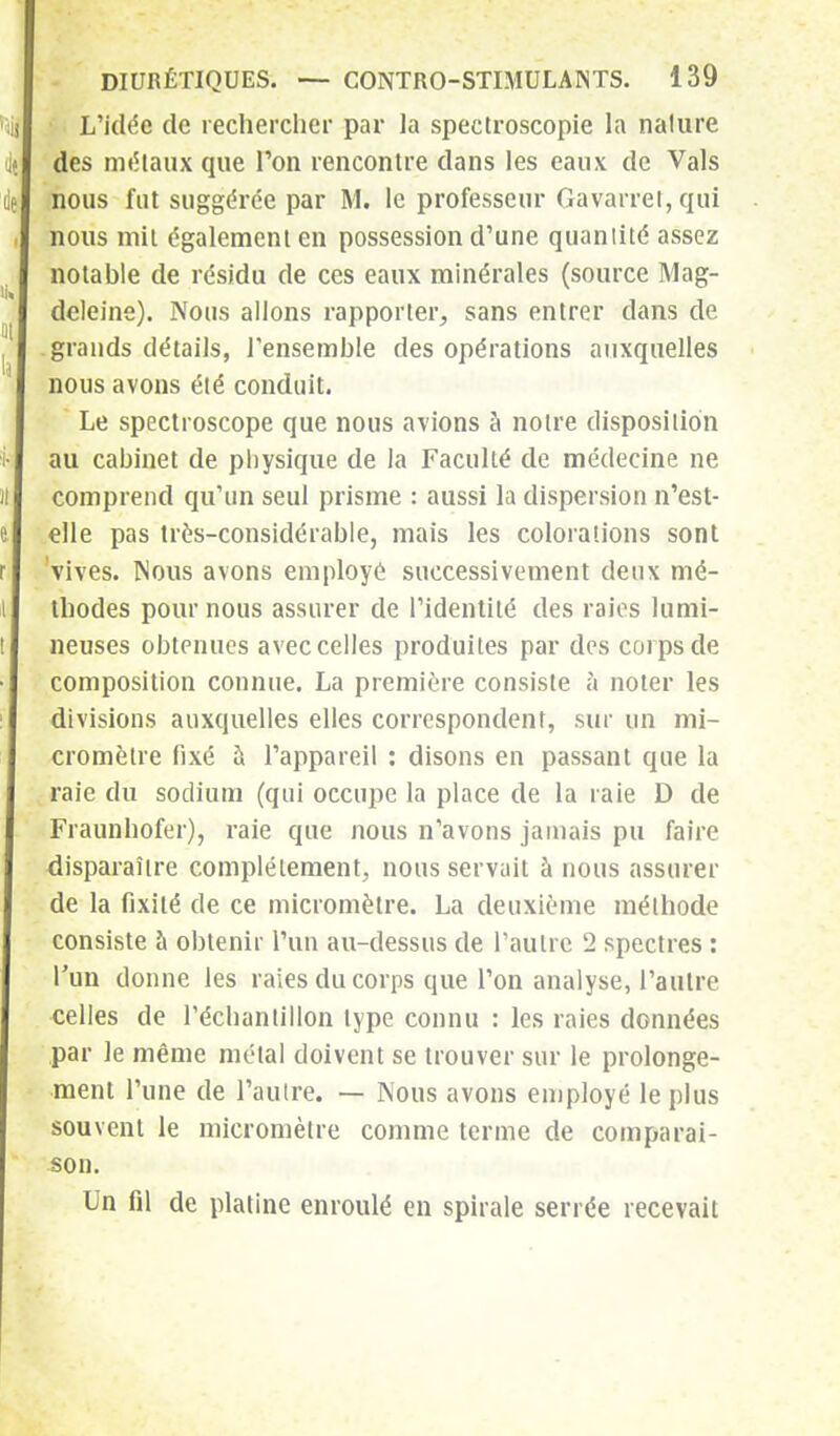 L'idée de rechercher par la spectroscopie la nature des métaux que l'on rencontre dans les eaux de Vais nous fut suggérée par M. le professeur Gavarrei, qui nous mit également en possession d'une quantité assez notable de résidu de ces eaux minérales (source Mag- deleine). Nous allons rapporter, sans entrer dans de grands détails, l'ensemble des opérations auxquelles nous avons été conduit. ' Le spectroscope que nous avions à notre disposition au cabinet de physique de la Faculté de médecine ne comprend qu'un seul prisme : aussi la dispersion n'est- elle pas très-considérable, mais les colorations sont vives. Nous avons employé successivement deux mé- thodes pour nous assurer de l'identité des raies lumi- neuses obtenues avec celles produites par des corps de composition connue. La première consiste à noter les divisions auxquelles elles correspondent, sur un mi- cromètre fixé à l'appareil : disons en passant que la raie du sodium (qui occupe la place de la raie D de Fraunhofer), raie que nous n'avons jamais pu faire disparaître complètement, nous servait à nous assurer de la fixité de ce micromètre. La deuxième méthode consiste à obtenir l'un au-dessus de l'autre 2 spectres : l'un donne les raies du corps que l'on analyse, l'autre celles de l'échantillon type connu : les raies données par le même métal doivent se trouver sur le prolonge- ment l'une de l'autre. — Nous avons employé le plus souvent le micromètre comme terme de comparai- son. Un fil de platine enroulé en spirale serrée recevait